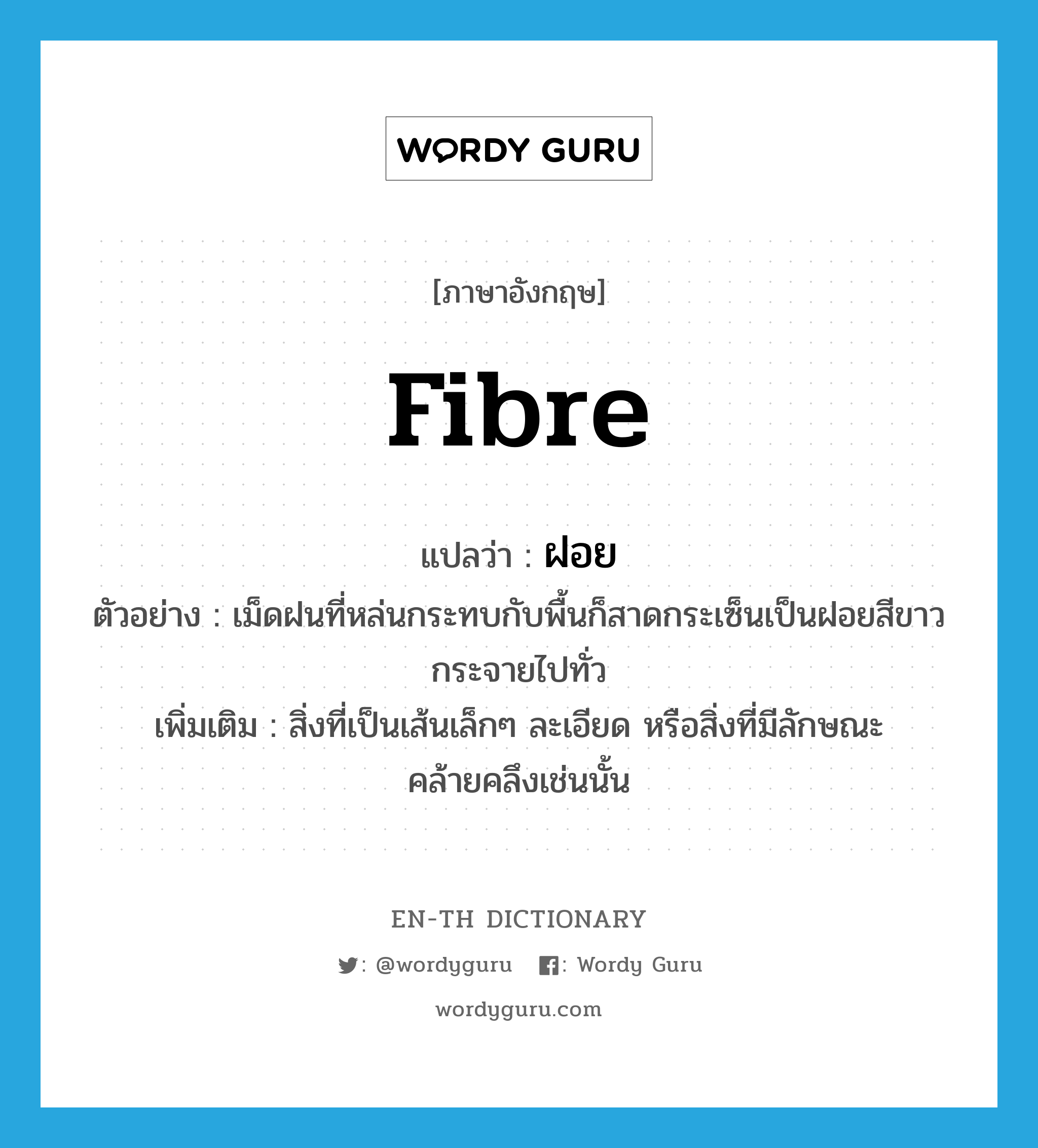 fibre แปลว่า?, คำศัพท์ภาษาอังกฤษ fibre แปลว่า ฝอย ประเภท N ตัวอย่าง เม็ดฝนที่หล่นกระทบกับพื้นก็สาดกระเซ็นเป็นฝอยสีขาวกระจายไปทั่ว เพิ่มเติม สิ่งที่เป็นเส้นเล็กๆ ละเอียด หรือสิ่งที่มีลักษณะคล้ายคลึงเช่นนั้น หมวด N