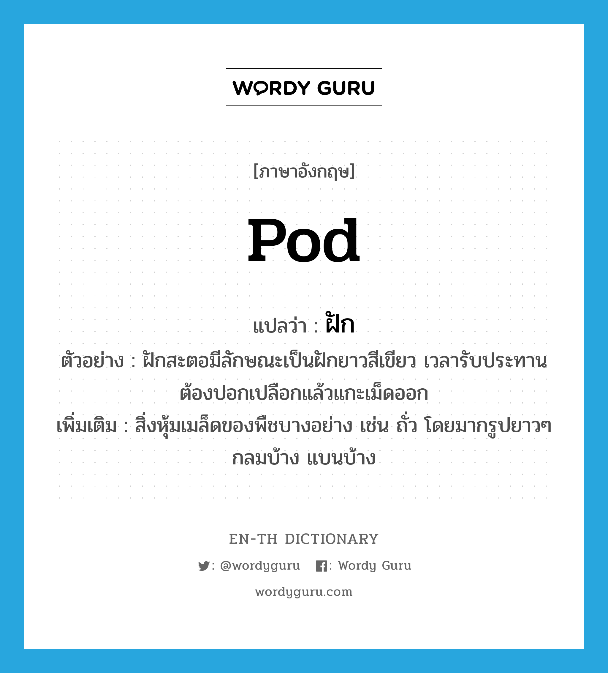 pod แปลว่า?, คำศัพท์ภาษาอังกฤษ pod แปลว่า ฝัก ประเภท N ตัวอย่าง ฝักสะตอมีลักษณะเป็นฝักยาวสีเขียว เวลารับประทานต้องปอกเปลือกแล้วแกะเม็ดออก เพิ่มเติม สิ่งหุ้มเมล็ดของพืชบางอย่าง เช่น ถั่ว โดยมากรูปยาวๆ กลมบ้าง แบนบ้าง หมวด N