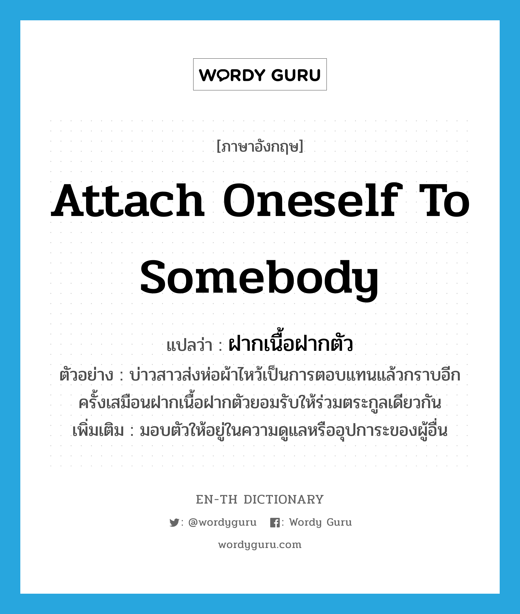 attach oneself to somebody แปลว่า?, คำศัพท์ภาษาอังกฤษ attach oneself to somebody แปลว่า ฝากเนื้อฝากตัว ประเภท V ตัวอย่าง บ่าวสาวส่งห่อผ้าไหว้เป็นการตอบแทนแล้วกราบอีกครั้งเสมือนฝากเนื้อฝากตัวยอมรับให้ร่วมตระกูลเดียวกัน เพิ่มเติม มอบตัวให้อยู่ในความดูแลหรืออุปการะของผู้อื่น หมวด V