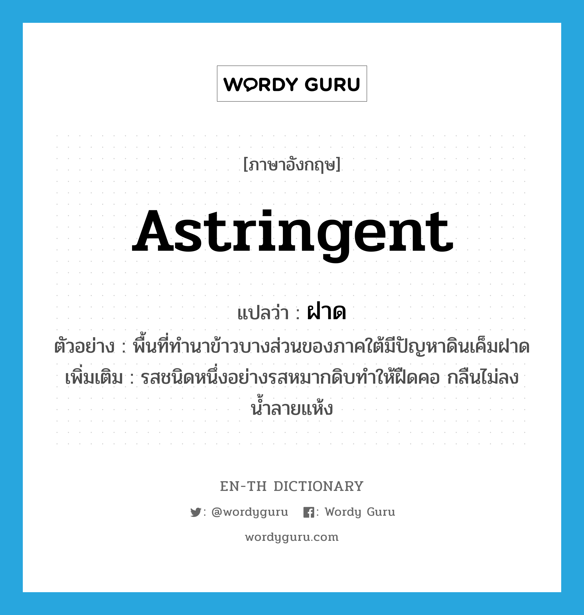 astringent แปลว่า?, คำศัพท์ภาษาอังกฤษ astringent แปลว่า ฝาด ประเภท ADJ ตัวอย่าง พื้นที่ทำนาข้าวบางส่วนของภาคใต้มีปัญหาดินเค็มฝาด เพิ่มเติม รสชนิดหนึ่งอย่างรสหมากดิบทำให้ฝืดคอ กลืนไม่ลง น้ำลายแห้ง หมวด ADJ