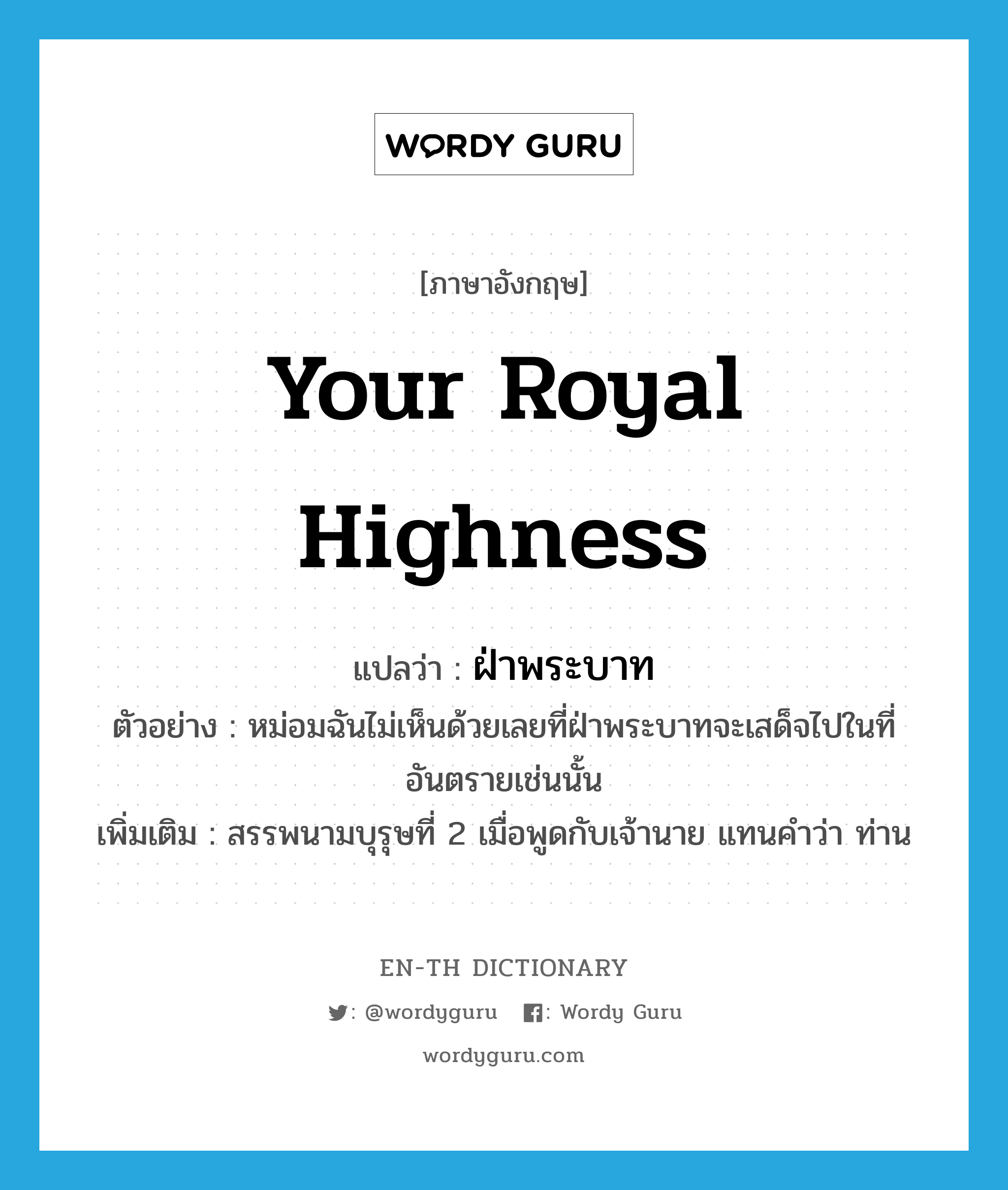 Your Royal Highness แปลว่า?, คำศัพท์ภาษาอังกฤษ Your Royal Highness แปลว่า ฝ่าพระบาท ประเภท PRON ตัวอย่าง หม่อมฉันไม่เห็นด้วยเลยที่ฝ่าพระบาทจะเสด็จไปในที่อันตรายเช่นนั้น เพิ่มเติม สรรพนามบุรุษที่ 2 เมื่อพูดกับเจ้านาย แทนคำว่า ท่าน หมวด PRON