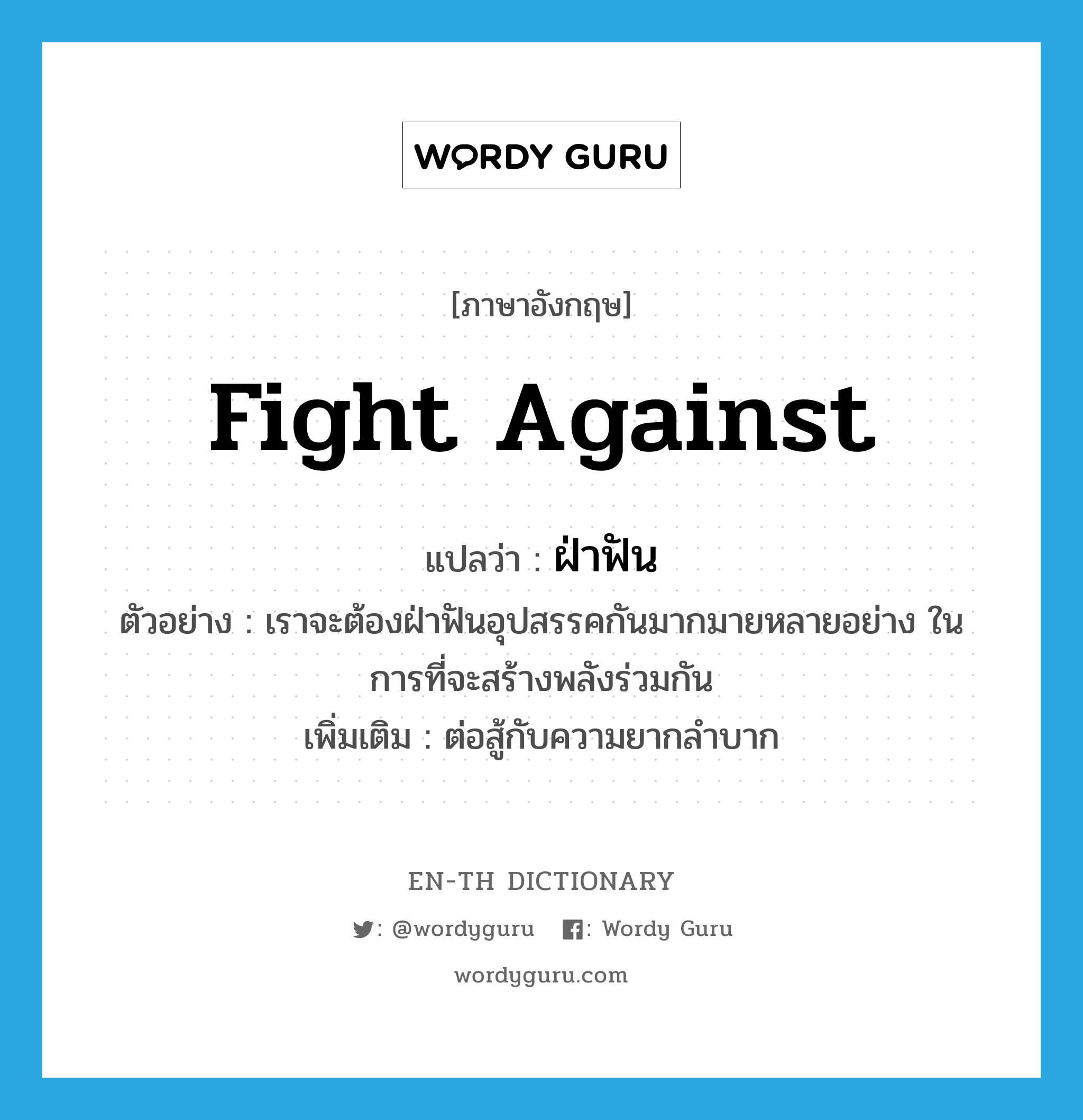 fight against แปลว่า?, คำศัพท์ภาษาอังกฤษ fight against แปลว่า ฝ่าฟัน ประเภท V ตัวอย่าง เราจะต้องฝ่าฟันอุปสรรคกันมากมายหลายอย่าง ในการที่จะสร้างพลังร่วมกัน เพิ่มเติม ต่อสู้กับความยากลำบาก หมวด V