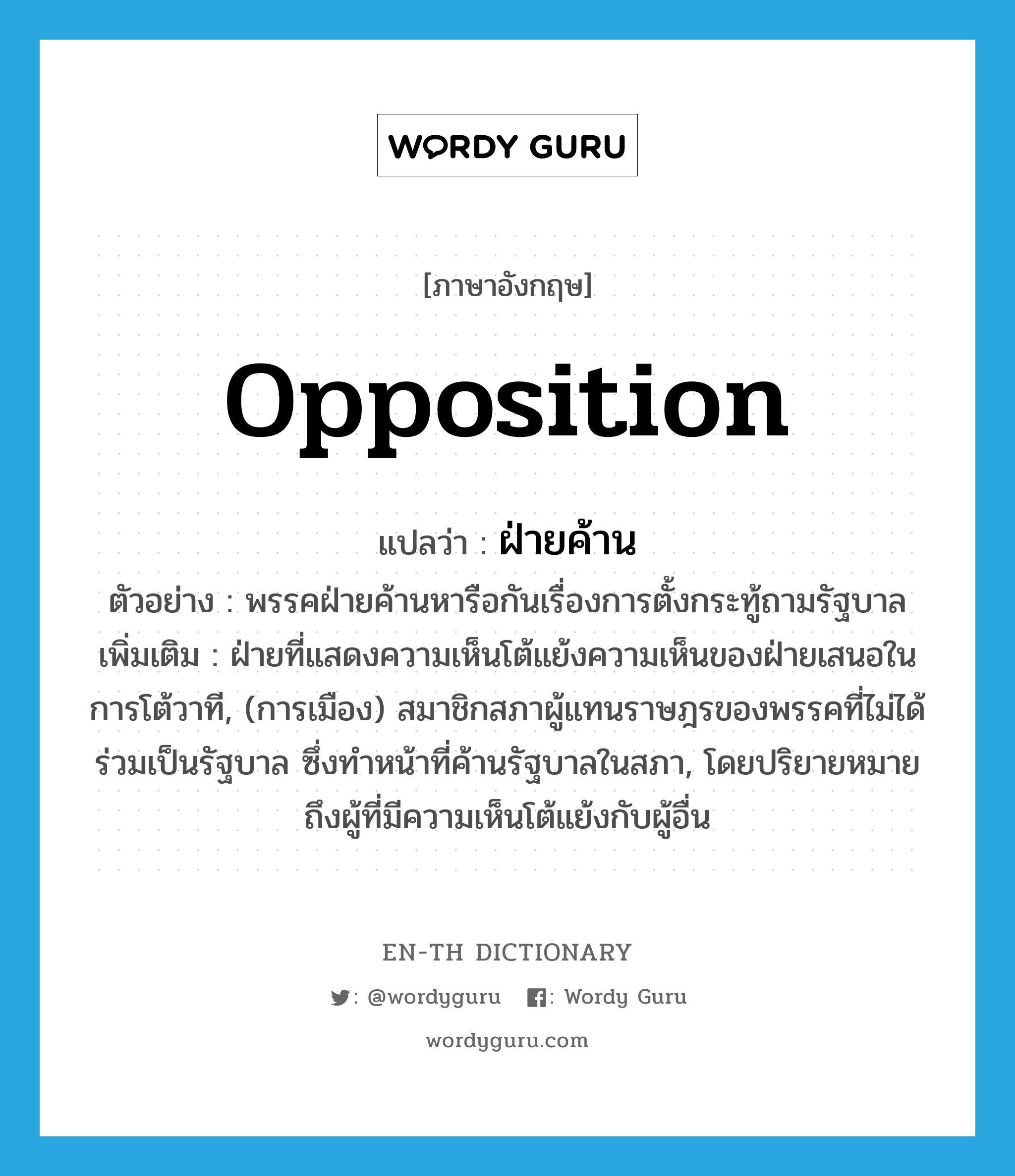 opposition แปลว่า?, คำศัพท์ภาษาอังกฤษ opposition แปลว่า ฝ่ายค้าน ประเภท N ตัวอย่าง พรรคฝ่ายค้านหารือกันเรื่องการตั้งกระทู้ถามรัฐบาล เพิ่มเติม ฝ่ายที่แสดงความเห็นโต้แย้งความเห็นของฝ่ายเสนอในการโต้วาที, (การเมือง) สมาชิกสภาผู้แทนราษฎรของพรรคที่ไม่ได้ร่วมเป็นรัฐบาล ซึ่งทำหน้าที่ค้านรัฐบาลในสภา, โดยปริยายหมายถึงผู้ที่มีความเห็นโต้แย้งกับผู้อื่น หมวด N