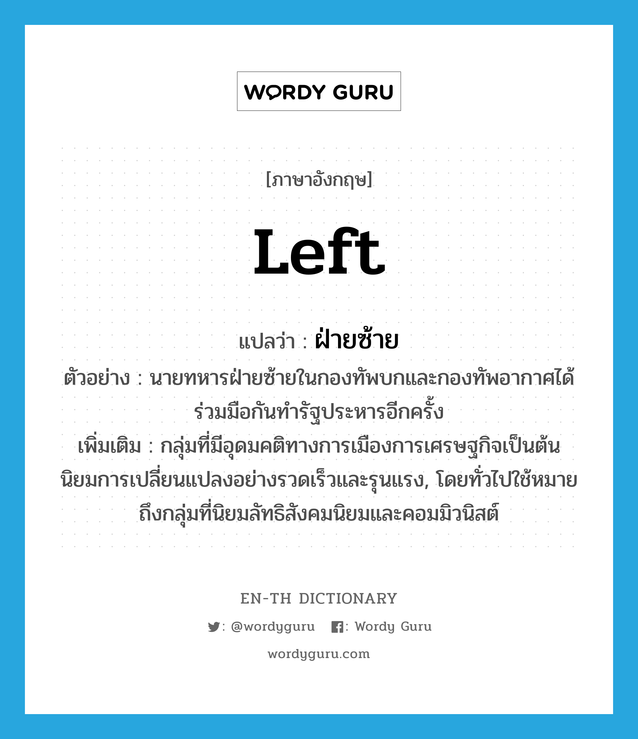 Left แปลว่า?, คำศัพท์ภาษาอังกฤษ Left แปลว่า ฝ่ายซ้าย ประเภท N ตัวอย่าง นายทหารฝ่ายซ้ายในกองทัพบกและกองทัพอากาศได้ร่วมมือกันทำรัฐประหารอีกครั้ง เพิ่มเติม กลุ่มที่มีอุดมคติทางการเมืองการเศรษฐกิจเป็นต้น นิยมการเปลี่ยนแปลงอย่างรวดเร็วและรุนแรง, โดยทั่วไปใช้หมายถึงกลุ่มที่นิยมลัทธิสังคมนิยมและคอมมิวนิสต์ หมวด N