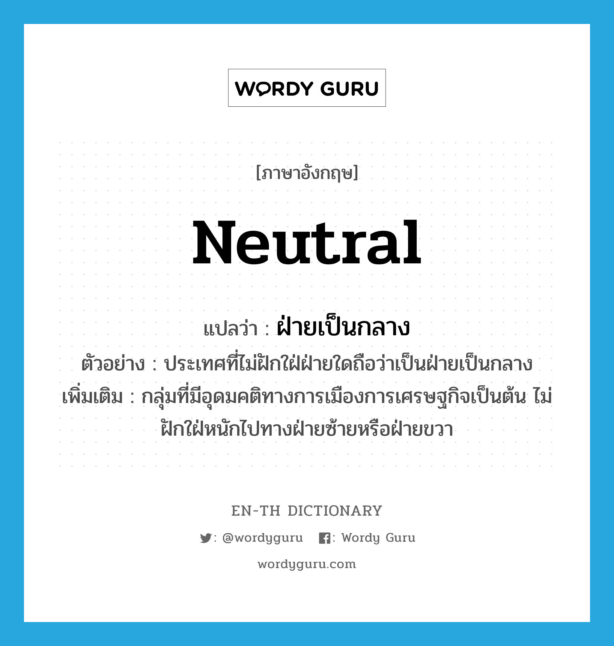 neutral แปลว่า?, คำศัพท์ภาษาอังกฤษ neutral แปลว่า ฝ่ายเป็นกลาง ประเภท N ตัวอย่าง ประเทศที่ไม่ฝักใฝ่ฝ่ายใดถือว่าเป็นฝ่ายเป็นกลาง เพิ่มเติม กลุ่มที่มีอุดมคติทางการเมืองการเศรษฐกิจเป็นต้น ไม่ฝักใฝ่หนักไปทางฝ่ายซ้ายหรือฝ่ายขวา หมวด N