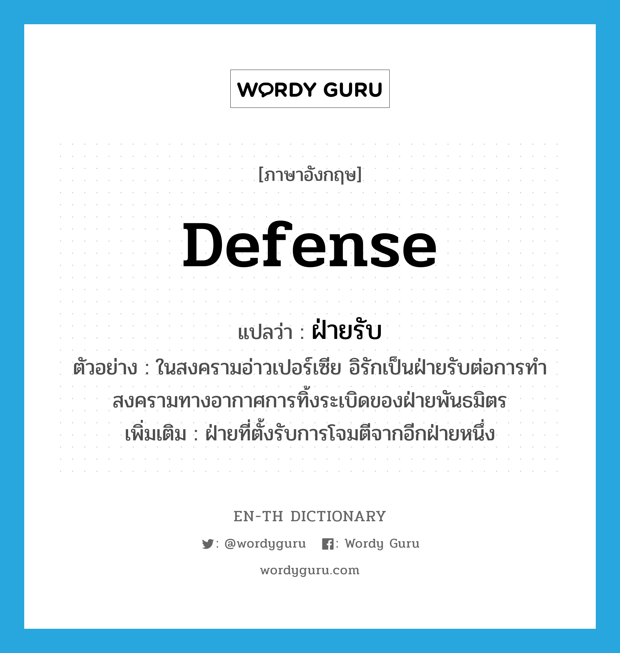 defense แปลว่า?, คำศัพท์ภาษาอังกฤษ defense แปลว่า ฝ่ายรับ ประเภท N ตัวอย่าง ในสงครามอ่าวเปอร์เซีย อิรักเป็นฝ่ายรับต่อการทำสงครามทางอากาศการทิ้งระเบิดของฝ่ายพันธมิตร เพิ่มเติม ฝ่ายที่ตั้งรับการโจมตีจากอีกฝ่ายหนึ่ง หมวด N