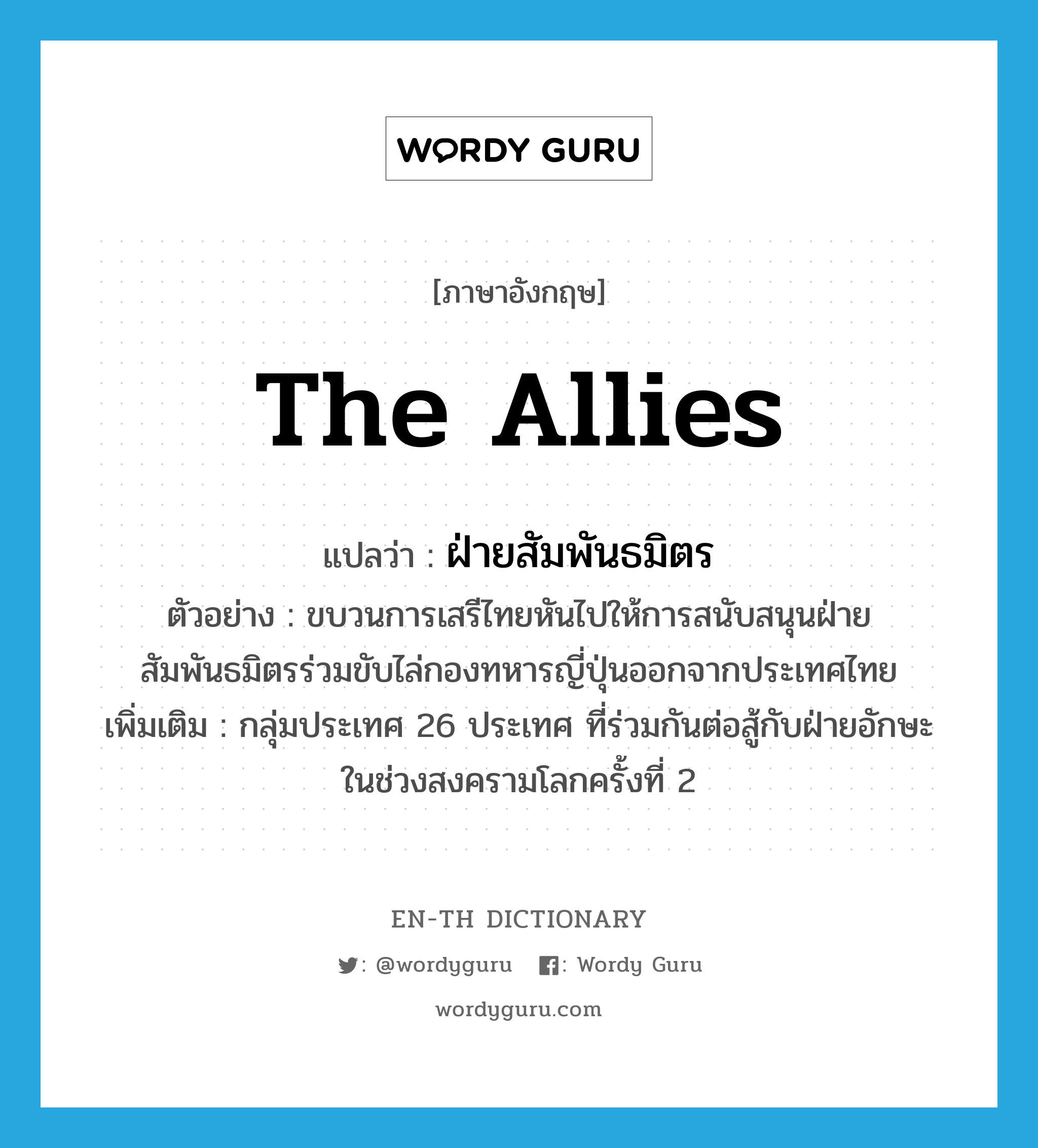 the Allies แปลว่า?, คำศัพท์ภาษาอังกฤษ the Allies แปลว่า ฝ่ายสัมพันธมิตร ประเภท N ตัวอย่าง ขบวนการเสรีไทยหันไปให้การสนับสนุนฝ่ายสัมพันธมิตรร่วมขับไล่กองทหารญี่ปุ่นออกจากประเทศไทย เพิ่มเติม กลุ่มประเทศ 26 ประเทศ ที่ร่วมกันต่อสู้กับฝ่ายอักษะในช่วงสงครามโลกครั้งที่ 2 หมวด N