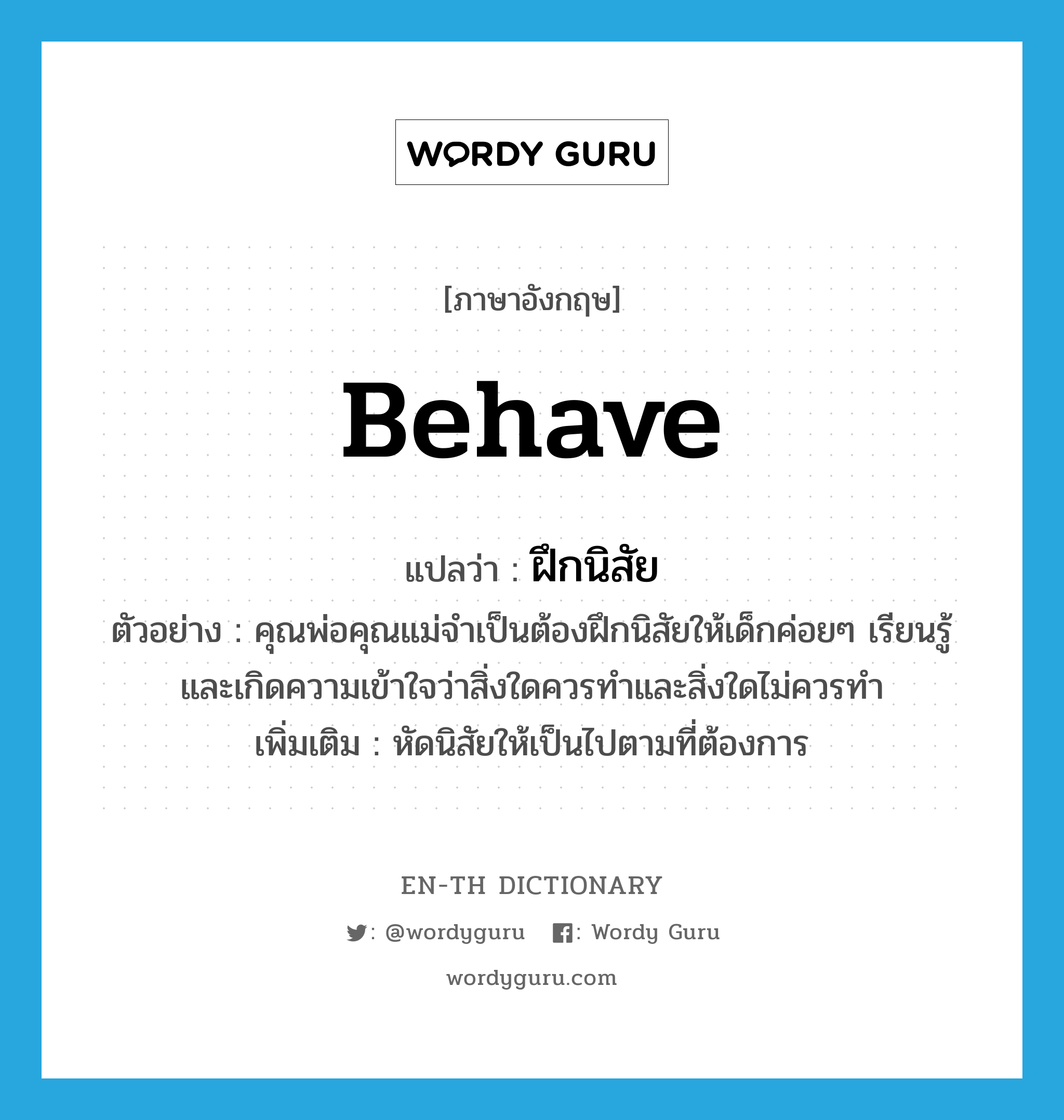 behave แปลว่า?, คำศัพท์ภาษาอังกฤษ behave แปลว่า ฝึกนิสัย ประเภท V ตัวอย่าง คุณพ่อคุณแม่จำเป็นต้องฝึกนิสัยให้เด็กค่อยๆ เรียนรู้และเกิดความเข้าใจว่าสิ่งใดควรทำและสิ่งใดไม่ควรทำ เพิ่มเติม หัดนิสัยให้เป็นไปตามที่ต้องการ หมวด V