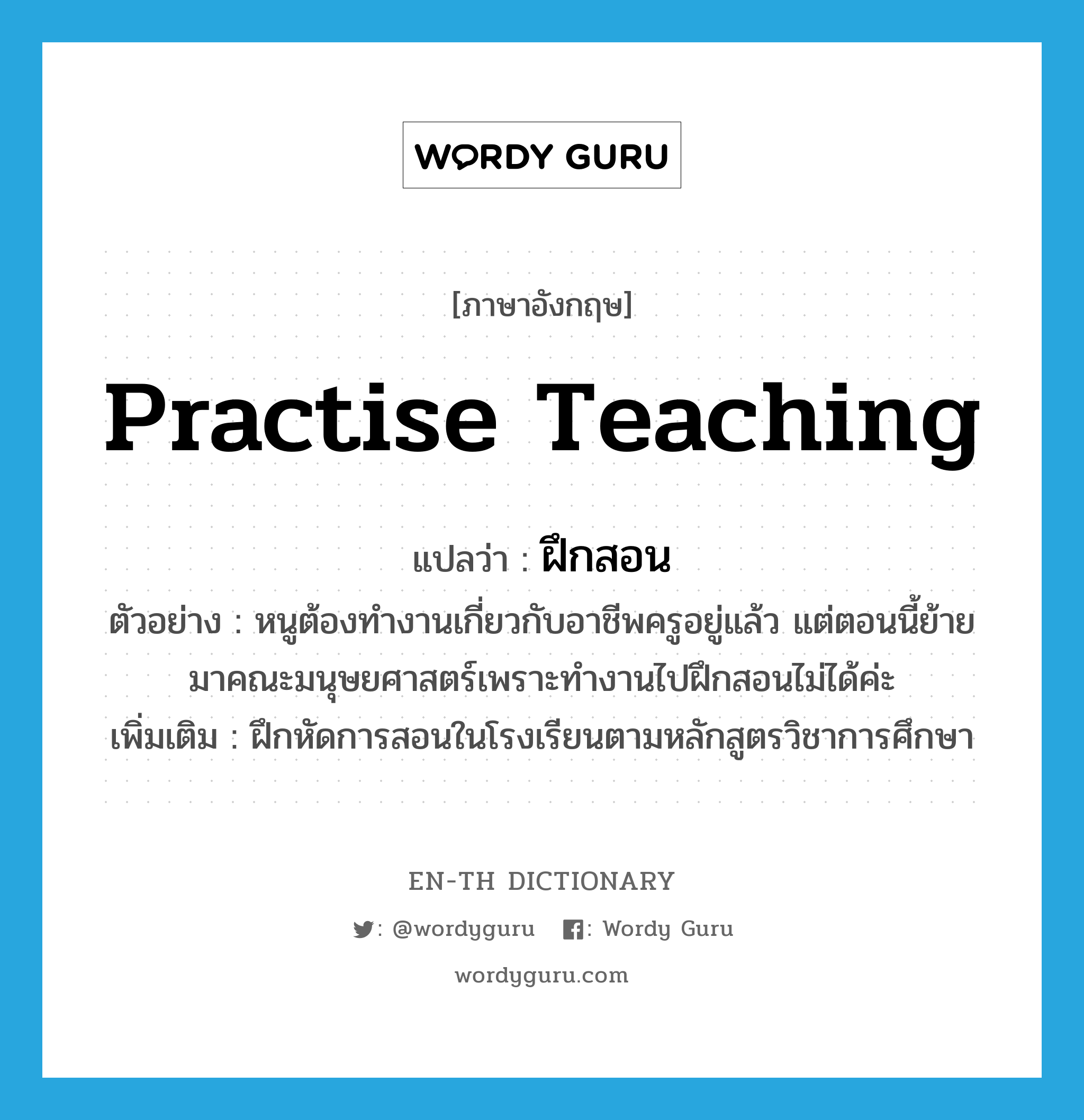 practise teaching แปลว่า?, คำศัพท์ภาษาอังกฤษ practise teaching แปลว่า ฝึกสอน ประเภท V ตัวอย่าง หนูต้องทำงานเกี่ยวกับอาชีพครูอยู่แล้ว แต่ตอนนี้ย้ายมาคณะมนุษยศาสตร์เพราะทำงานไปฝึกสอนไม่ได้ค่ะ เพิ่มเติม ฝึกหัดการสอนในโรงเรียนตามหลักสูตรวิชาการศึกษา หมวด V