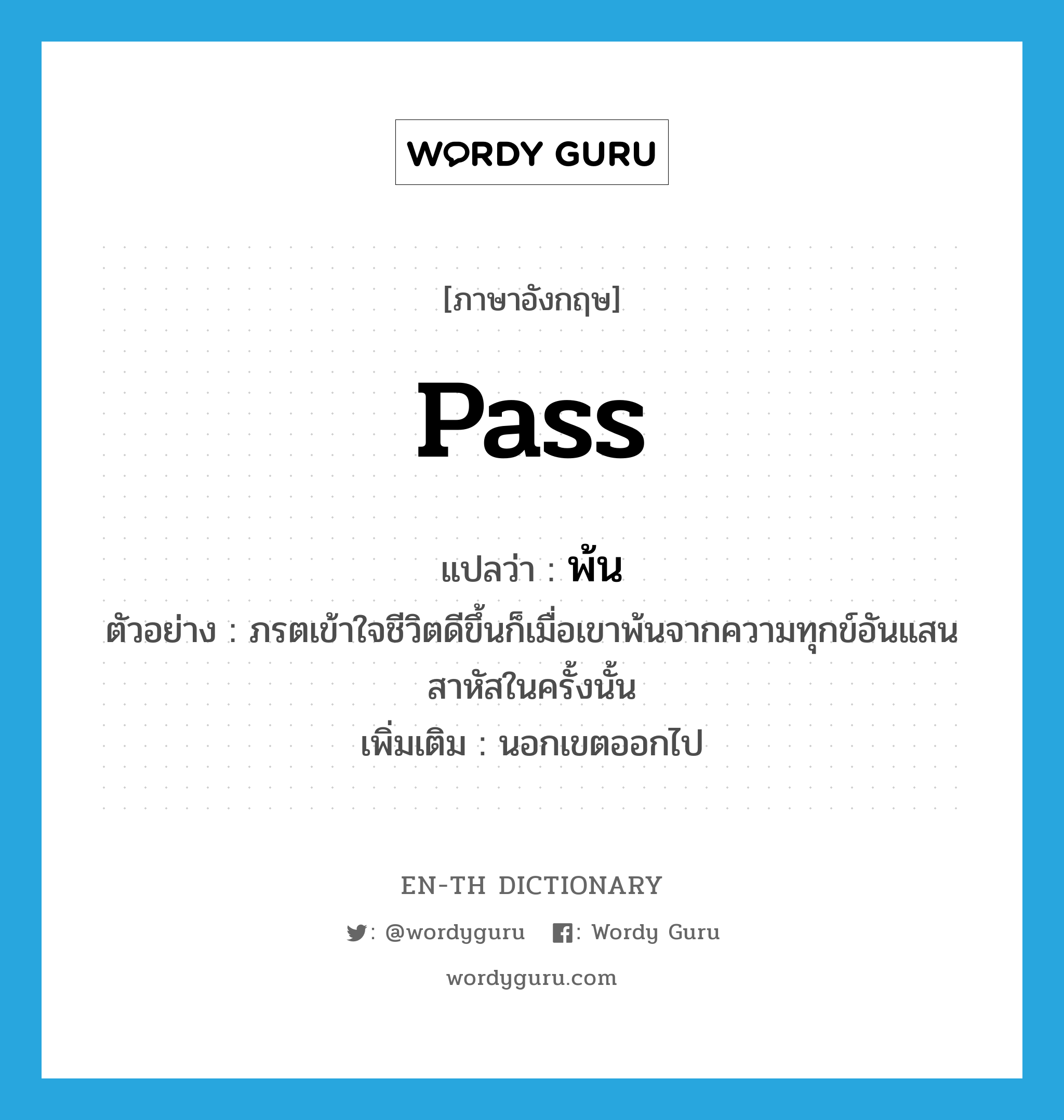 pass แปลว่า?, คำศัพท์ภาษาอังกฤษ pass แปลว่า พ้น ประเภท V ตัวอย่าง ภรตเข้าใจชีวิตดีขึ้นก็เมื่อเขาพ้นจากความทุกข์อันแสนสาหัสในครั้งนั้น เพิ่มเติม นอกเขตออกไป หมวด V