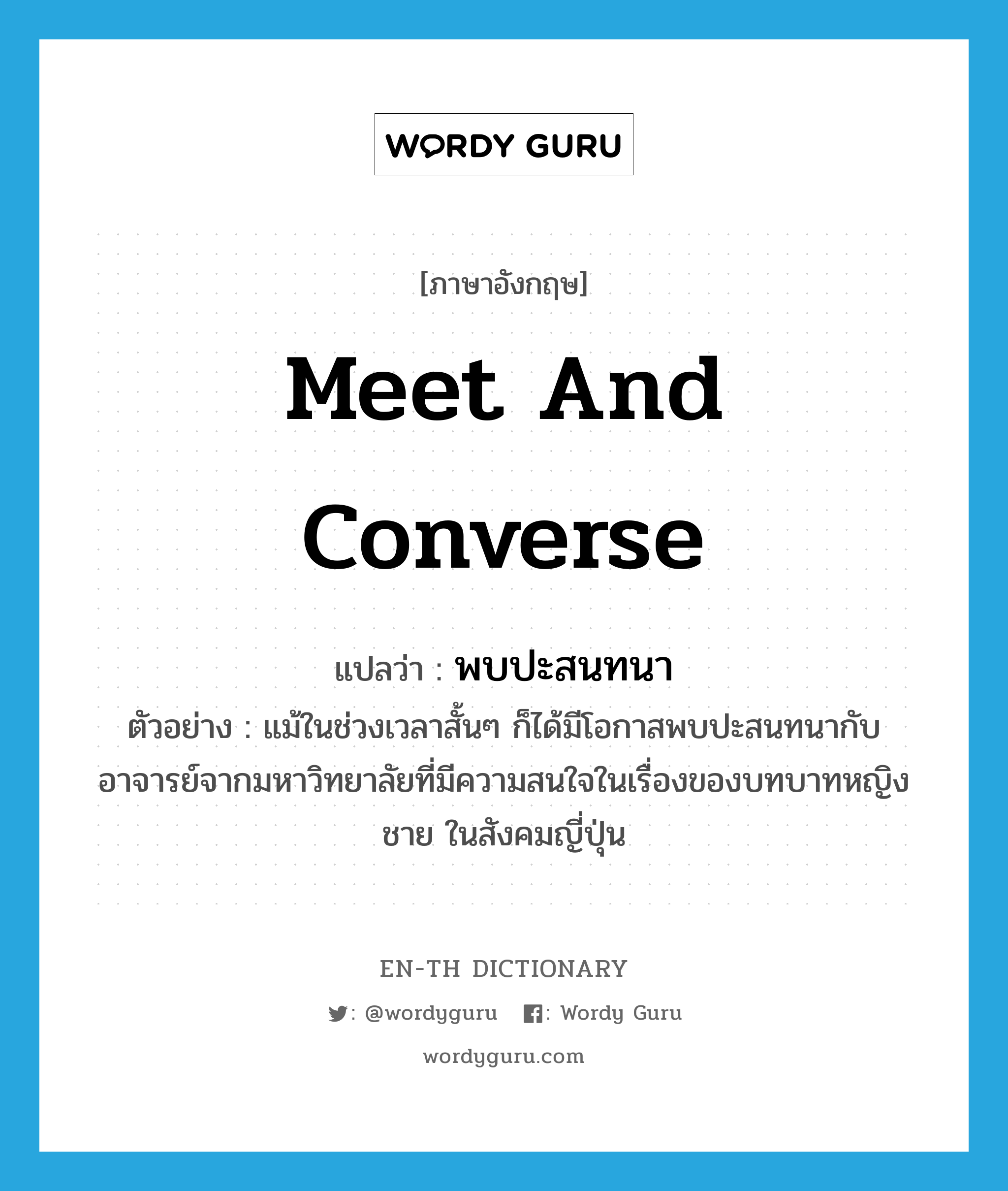 meet and converse แปลว่า?, คำศัพท์ภาษาอังกฤษ meet and converse แปลว่า พบปะสนทนา ประเภท V ตัวอย่าง แม้ในช่วงเวลาสั้นๆ ก็ได้มีโอกาสพบปะสนทนากับอาจารย์จากมหาวิทยาลัยที่มีความสนใจในเรื่องของบทบาทหญิงชาย ในสังคมญี่ปุ่น หมวด V