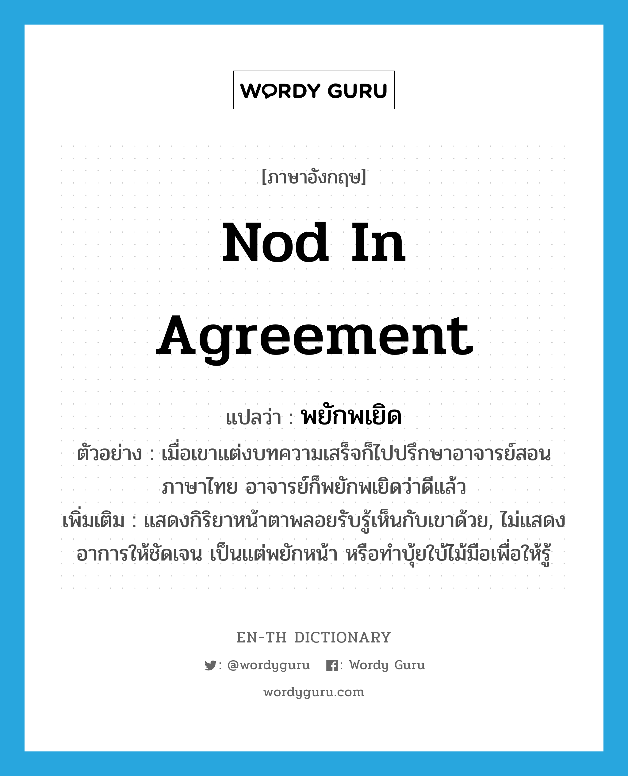 nod in agreement แปลว่า?, คำศัพท์ภาษาอังกฤษ nod in agreement แปลว่า พยักพเยิด ประเภท V ตัวอย่าง เมื่อเขาแต่งบทความเสร็จก็ไปปรึกษาอาจารย์สอนภาษาไทย อาจารย์ก็พยักพเยิดว่าดีแล้ว เพิ่มเติม แสดงกิริยาหน้าตาพลอยรับรู้เห็นกับเขาด้วย, ไม่แสดงอาการให้ชัดเจน เป็นแต่พยักหน้า หรือทำบุ้ยใบ้ไม้มือเพื่อให้รู้ หมวด V