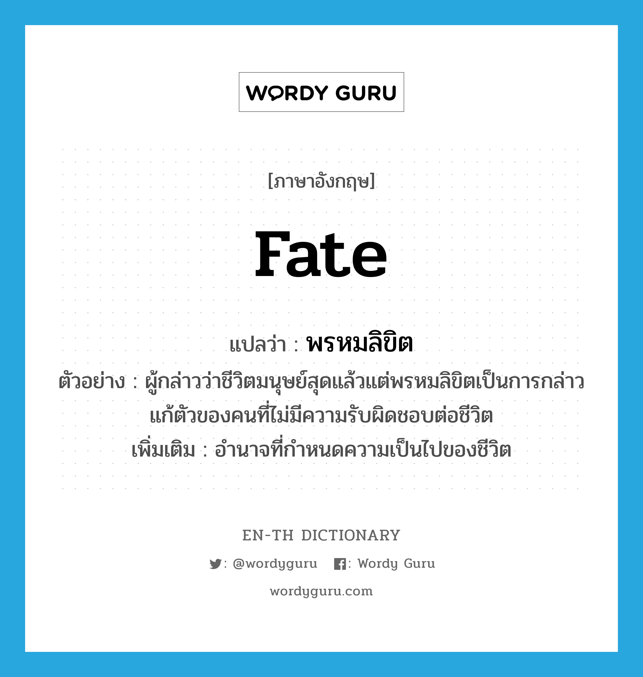 fate แปลว่า?, คำศัพท์ภาษาอังกฤษ fate แปลว่า พรหมลิขิต ประเภท N ตัวอย่าง ผู้กล่าวว่าชีวิตมนุษย์สุดแล้วแต่พรหมลิขิตเป็นการกล่าวแก้ตัวของคนที่ไม่มีความรับผิดชอบต่อชีวิต เพิ่มเติม อำนาจที่กำหนดความเป็นไปของชีวิต หมวด N