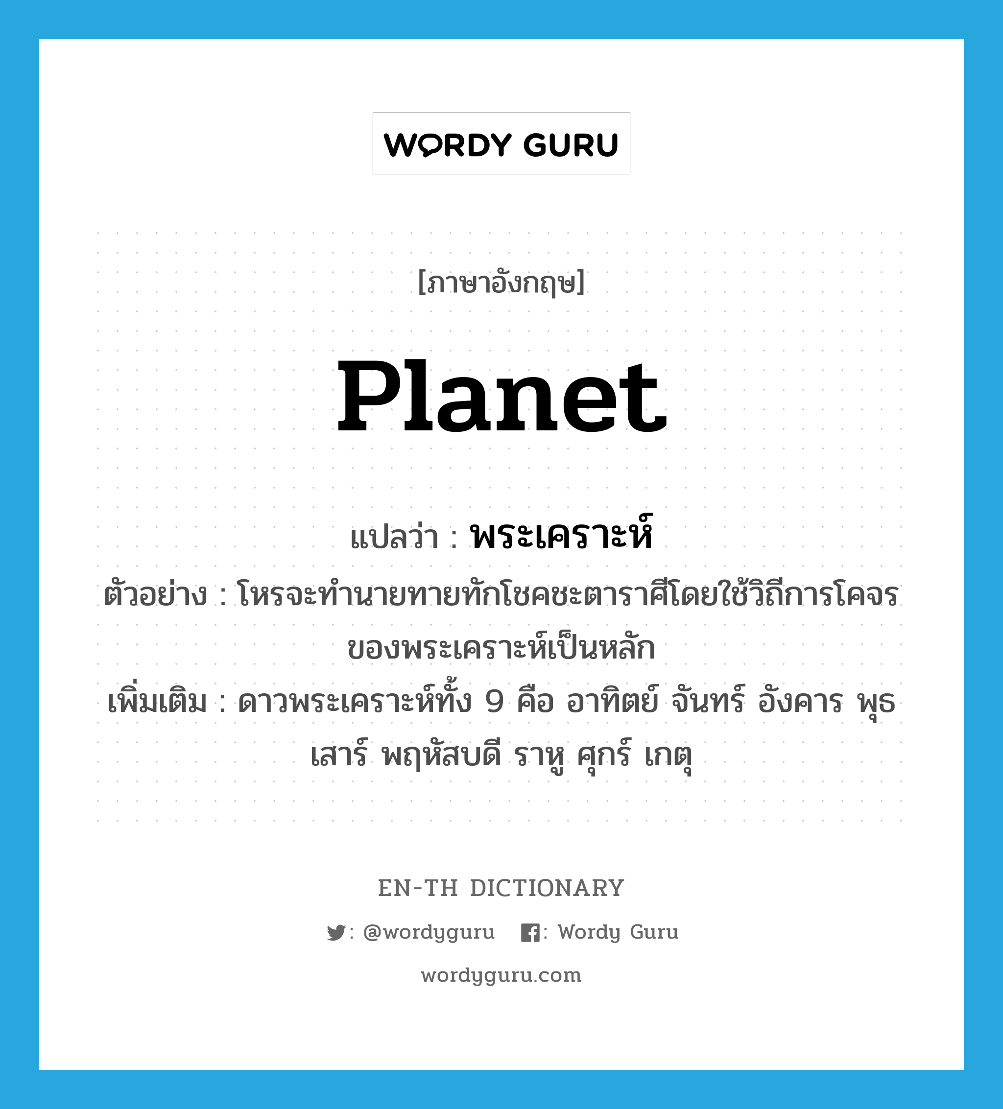 planet แปลว่า?, คำศัพท์ภาษาอังกฤษ planet แปลว่า พระเคราะห์ ประเภท N ตัวอย่าง โหรจะทำนายทายทักโชคชะตาราศีโดยใช้วิถีการโคจรของพระเคราะห์เป็นหลัก เพิ่มเติม ดาวพระเคราะห์ทั้ง 9 คือ อาทิตย์ จันทร์ อังคาร พุธ เสาร์ พฤหัสบดี ราหู ศุกร์ เกตุ หมวด N