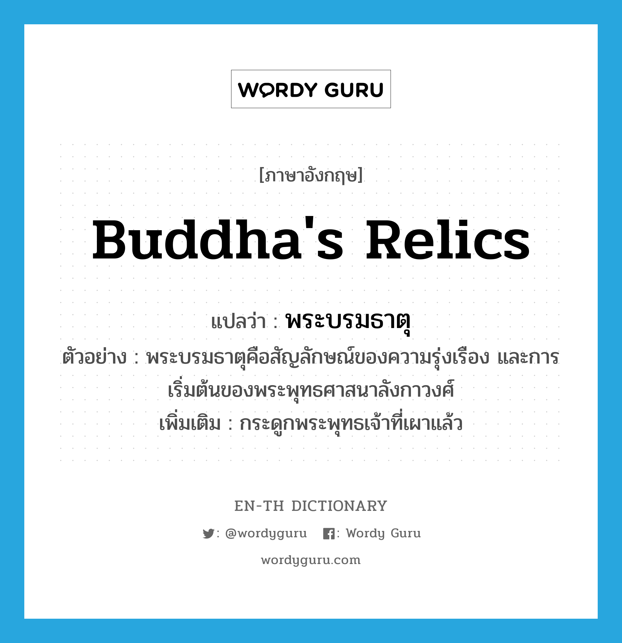 Buddha&#39;s relics แปลว่า?, คำศัพท์ภาษาอังกฤษ Buddha&#39;s relics แปลว่า พระบรมธาตุ ประเภท N ตัวอย่าง พระบรมธาตุคือสัญลักษณ์ของความรุ่งเรือง และการเริ่มต้นของพระพุทธศาสนาลังกาวงศ์ เพิ่มเติม กระดูกพระพุทธเจ้าที่เผาแล้ว หมวด N