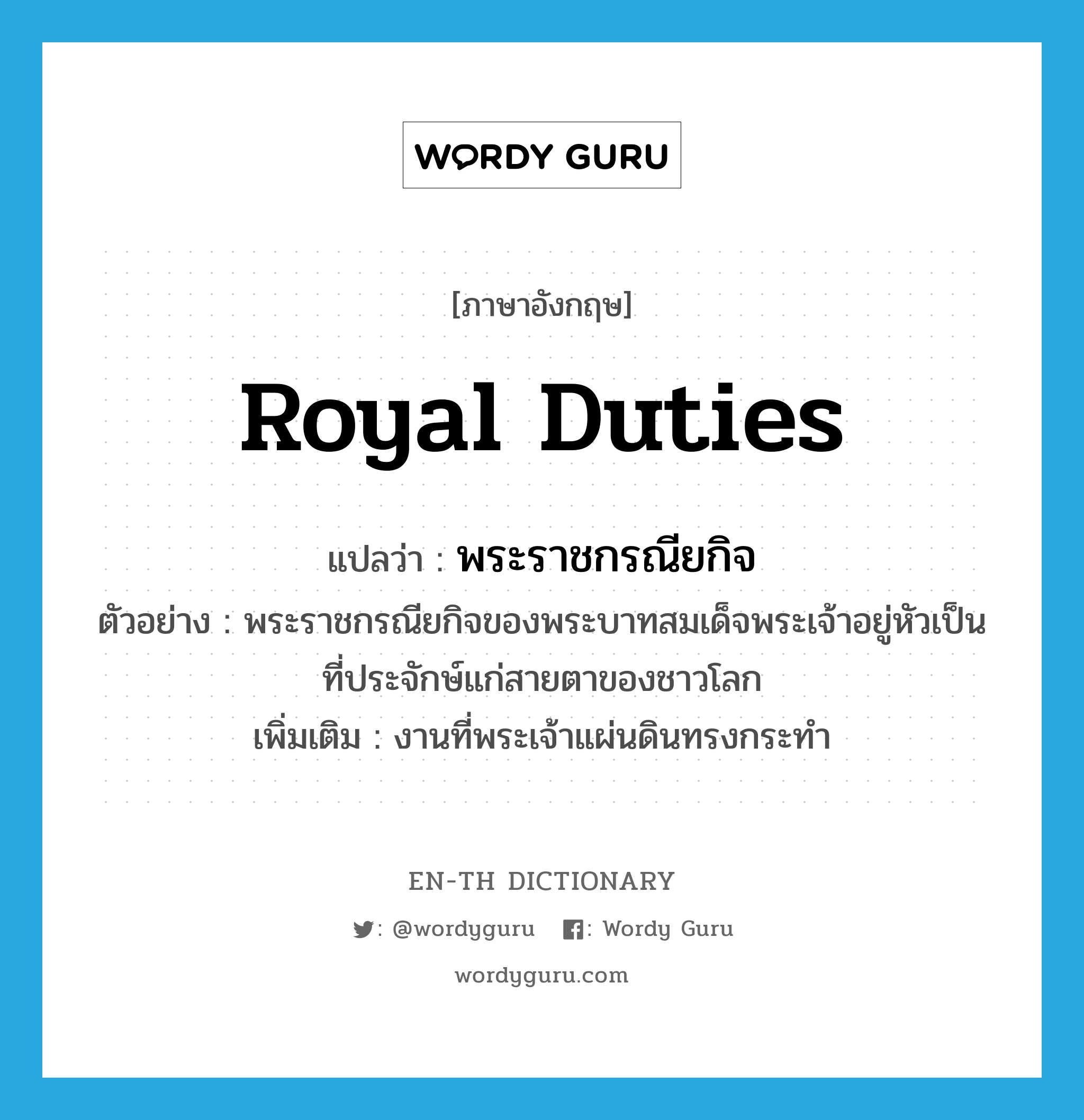 royal duties แปลว่า?, คำศัพท์ภาษาอังกฤษ royal duties แปลว่า พระราชกรณียกิจ ประเภท N ตัวอย่าง พระราชกรณียกิจของพระบาทสมเด็จพระเจ้าอยู่หัวเป็นที่ประจักษ์แก่สายตาของชาวโลก เพิ่มเติม งานที่พระเจ้าแผ่นดินทรงกระทำ หมวด N