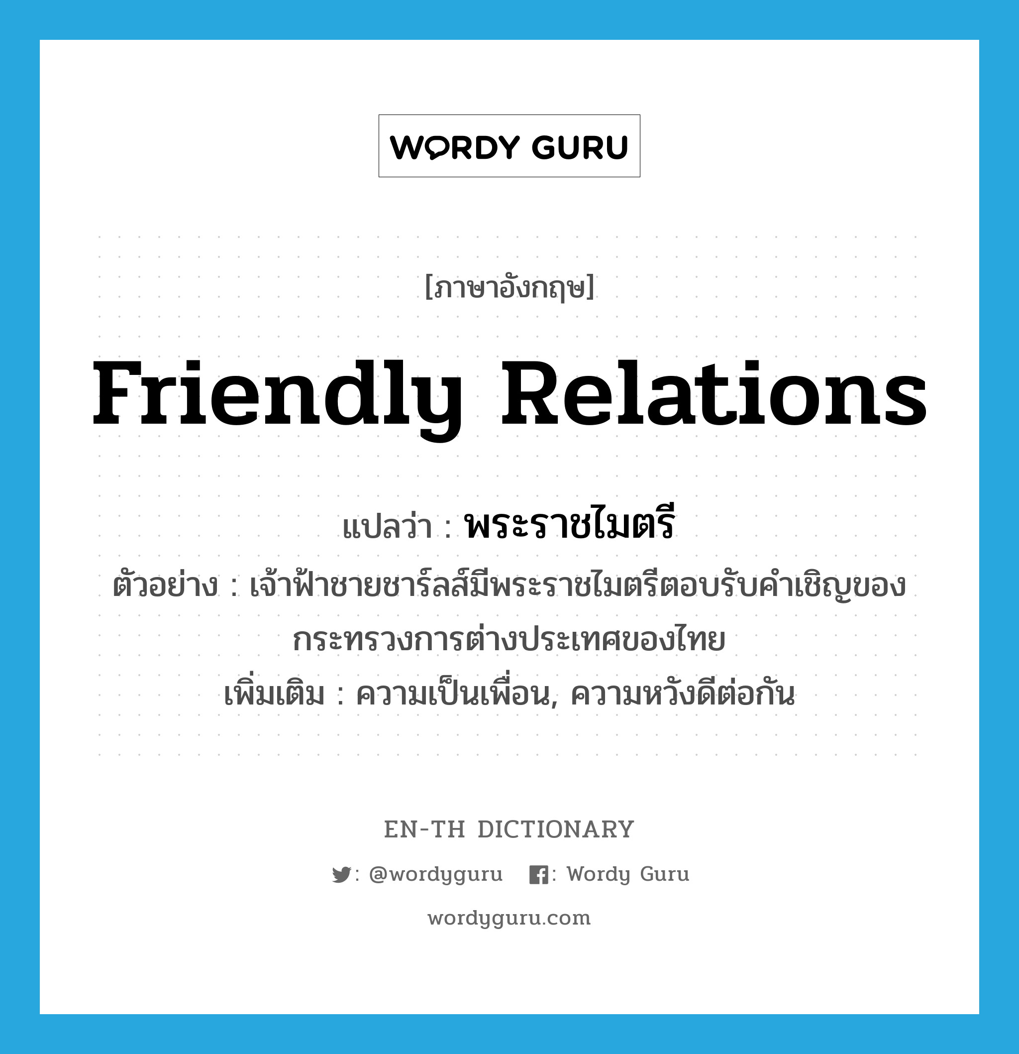 friendly relations แปลว่า?, คำศัพท์ภาษาอังกฤษ friendly relations แปลว่า พระราชไมตรี ประเภท N ตัวอย่าง เจ้าฟ้าชายชาร์ลส์มีพระราชไมตรีตอบรับคำเชิญของกระทรวงการต่างประเทศของไทย เพิ่มเติม ความเป็นเพื่อน, ความหวังดีต่อกัน หมวด N