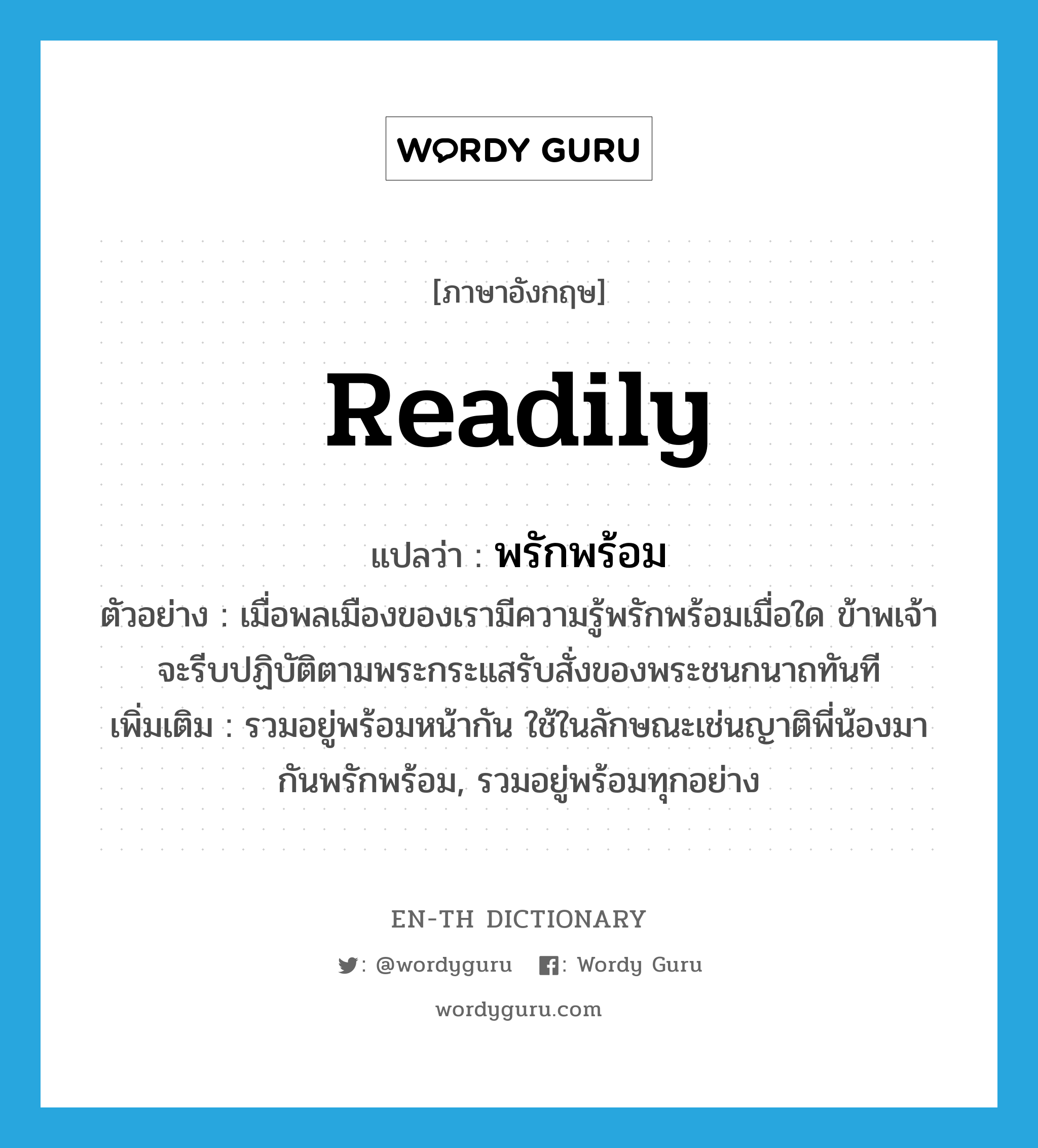 readily แปลว่า?, คำศัพท์ภาษาอังกฤษ readily แปลว่า พรักพร้อม ประเภท ADV ตัวอย่าง เมื่อพลเมืองของเรามีความรู้พรักพร้อมเมื่อใด ข้าพเจ้าจะรีบปฏิบัติตามพระกระแสรับสั่งของพระชนกนาถทันที เพิ่มเติม รวมอยู่พร้อมหน้ากัน ใช้ในลักษณะเช่นญาติพี่น้องมากันพรักพร้อม, รวมอยู่พร้อมทุกอย่าง หมวด ADV