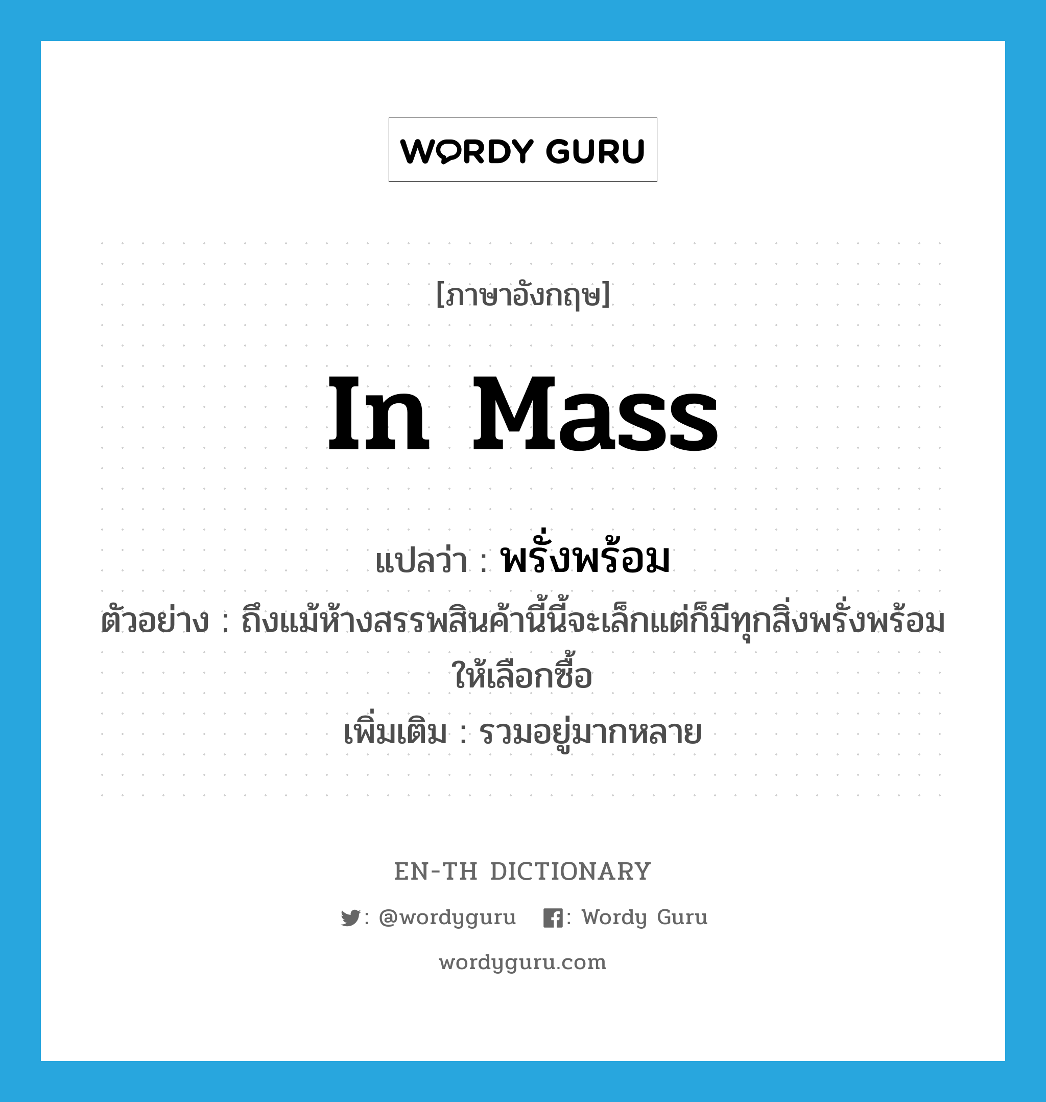 in mass แปลว่า?, คำศัพท์ภาษาอังกฤษ in mass แปลว่า พรั่งพร้อม ประเภท ADV ตัวอย่าง ถึงแม้ห้างสรรพสินค้านี้นี้จะเล็กแต่ก็มีทุกสิ่งพรั่งพร้อมให้เลือกซื้อ เพิ่มเติม รวมอยู่มากหลาย หมวด ADV