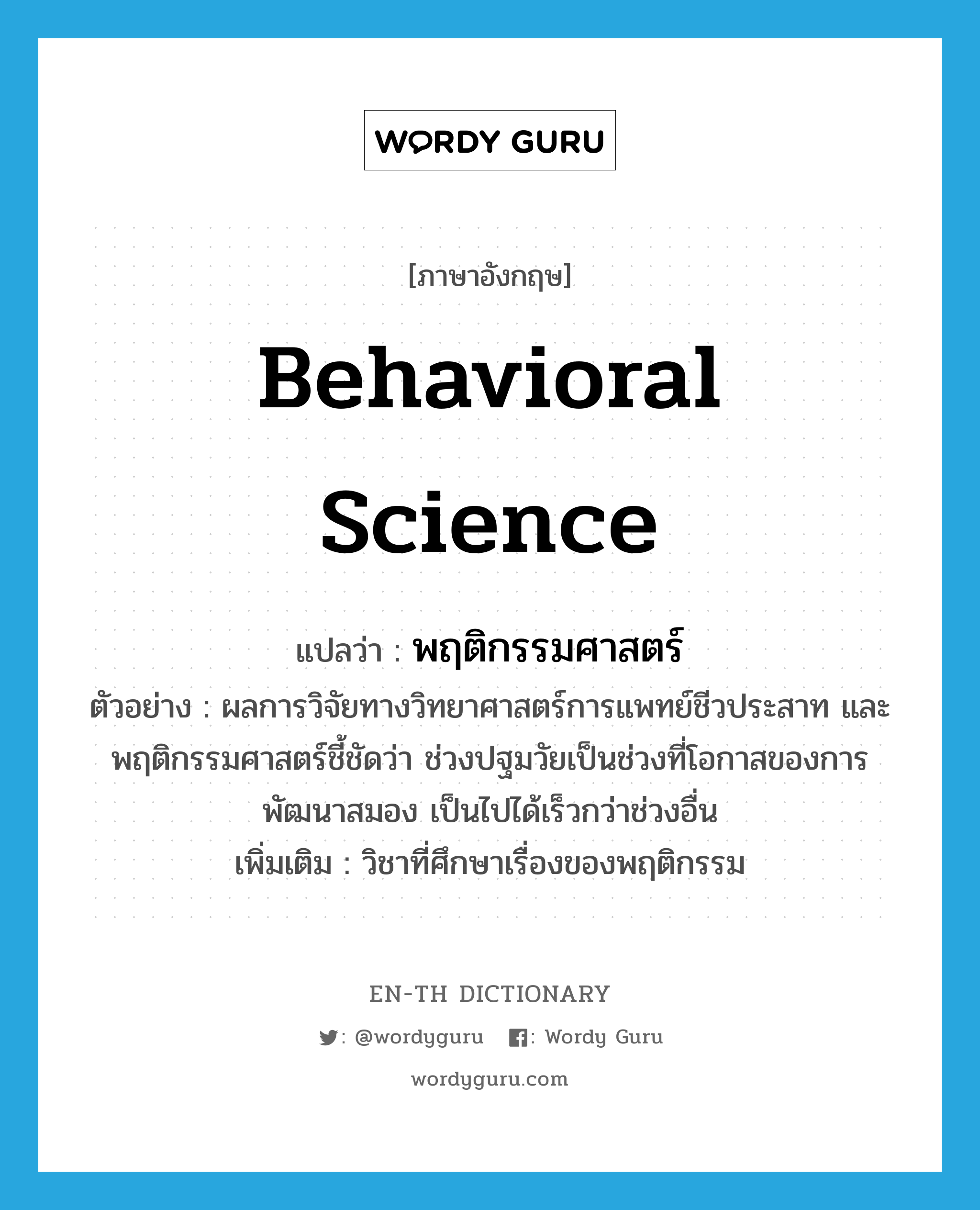 behavioral science แปลว่า?, คำศัพท์ภาษาอังกฤษ behavioral science แปลว่า พฤติกรรมศาสตร์ ประเภท N ตัวอย่าง ผลการวิจัยทางวิทยาศาสตร์การแพทย์ชีวประสาท และพฤติกรรมศาสตร์ชี้ชัดว่า ช่วงปฐมวัยเป็นช่วงที่โอกาสของการพัฒนาสมอง เป็นไปได้เร็วกว่าช่วงอื่น เพิ่มเติม วิชาที่ศึกษาเรื่องของพฤติกรรม หมวด N