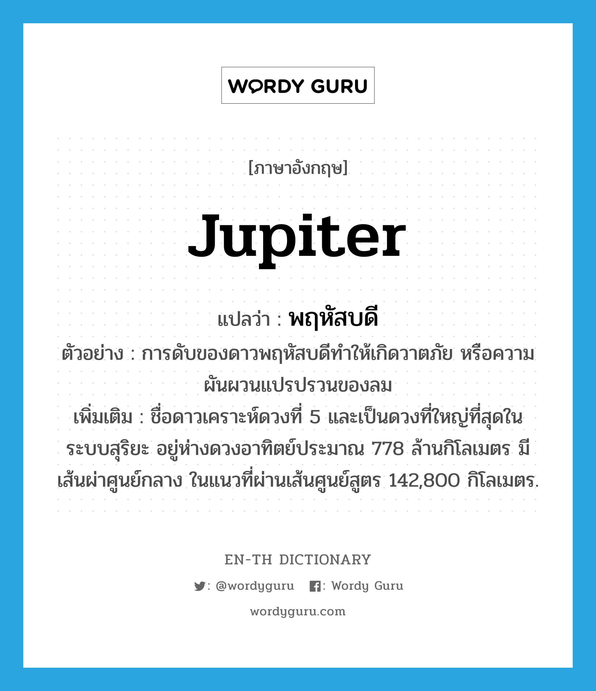 Jupiter แปลว่า?, คำศัพท์ภาษาอังกฤษ Jupiter แปลว่า พฤหัสบดี ประเภท N ตัวอย่าง การดับของดาวพฤหัสบดีทำให้เกิดวาตภัย หรือความผันผวนแปรปรวนของลม เพิ่มเติม ชื่อดาวเคราะห์ดวงที่ 5 และเป็นดวงที่ใหญ่ที่สุดในระบบสุริยะ อยู่ห่างดวงอาทิตย์ประมาณ 778 ล้านกิโลเมตร มีเส้นผ่าศูนย์กลาง ในแนวที่ผ่านเส้นศูนย์สูตร 142,800 กิโลเมตร. หมวด N