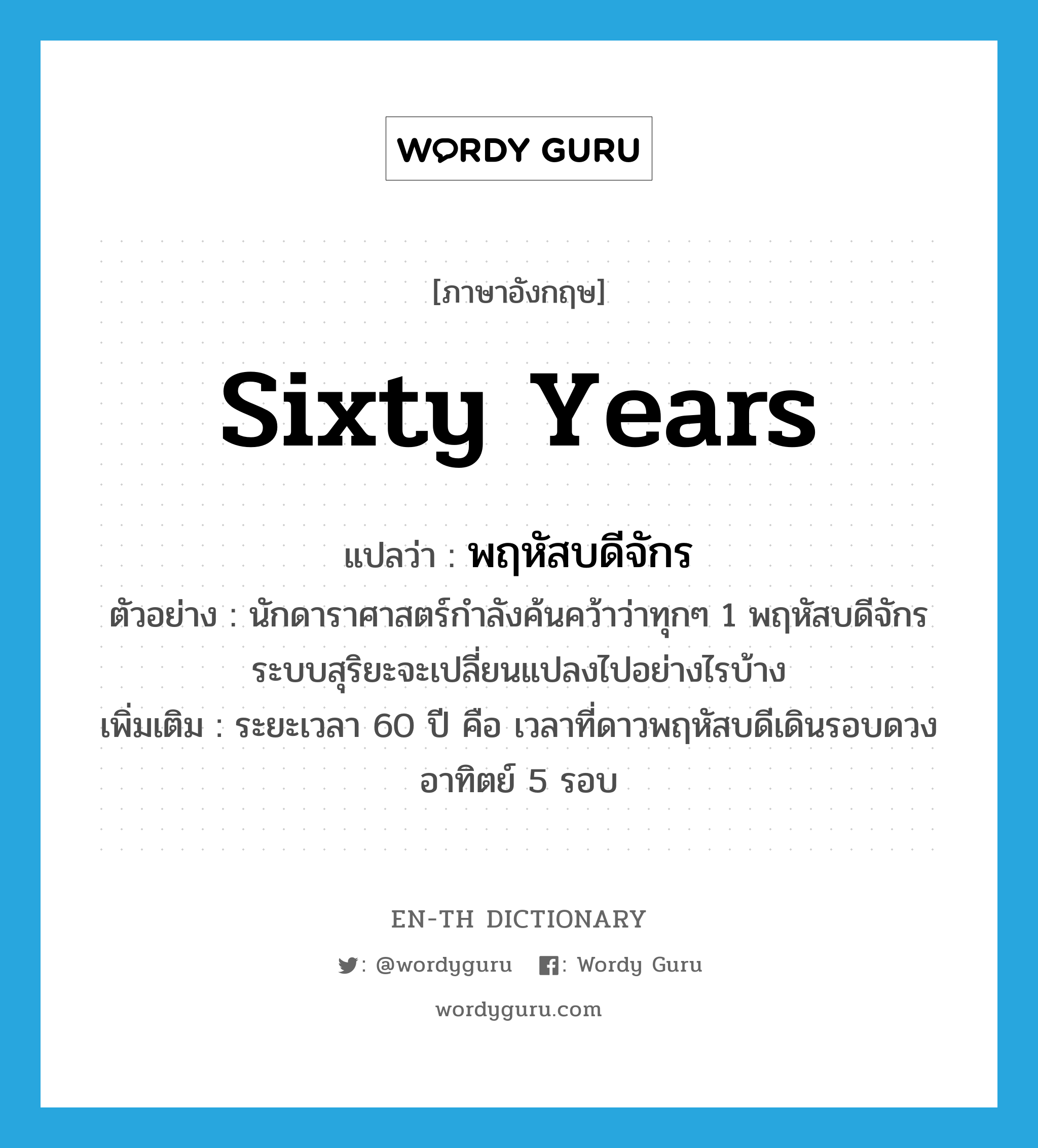 sixty years แปลว่า?, คำศัพท์ภาษาอังกฤษ sixty years แปลว่า พฤหัสบดีจักร ประเภท N ตัวอย่าง นักดาราศาสตร์กำลังค้นคว้าว่าทุกๆ 1 พฤหัสบดีจักร ระบบสุริยะจะเปลี่ยนแปลงไปอย่างไรบ้าง เพิ่มเติม ระยะเวลา 60 ปี คือ เวลาที่ดาวพฤหัสบดีเดินรอบดวงอาทิตย์ 5 รอบ หมวด N