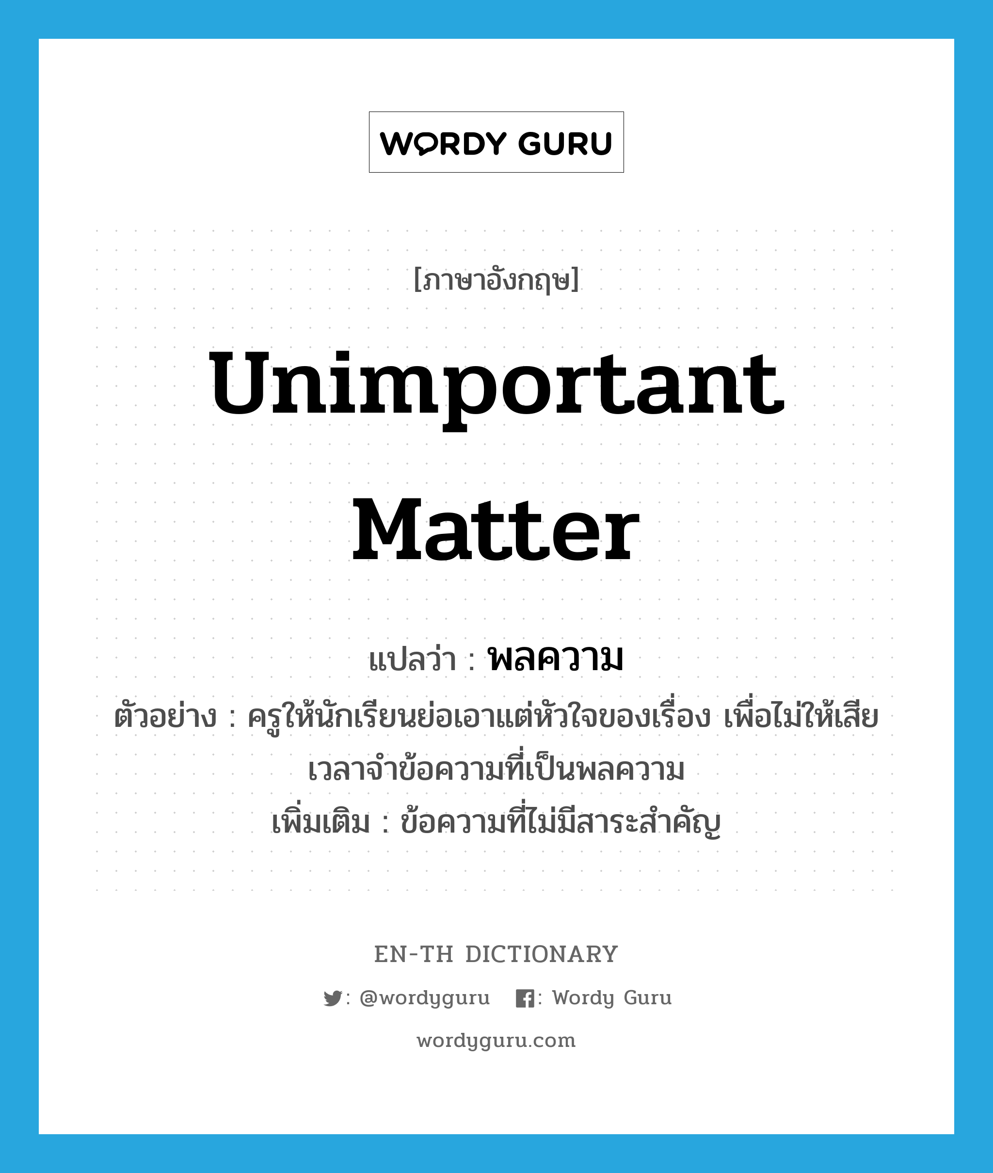 unimportant matter แปลว่า?, คำศัพท์ภาษาอังกฤษ unimportant matter แปลว่า พลความ ประเภท N ตัวอย่าง ครูให้นักเรียนย่อเอาแต่หัวใจของเรื่อง เพื่อไม่ให้เสียเวลาจำข้อความที่เป็นพลความ เพิ่มเติม ข้อความที่ไม่มีสาระสำคัญ หมวด N