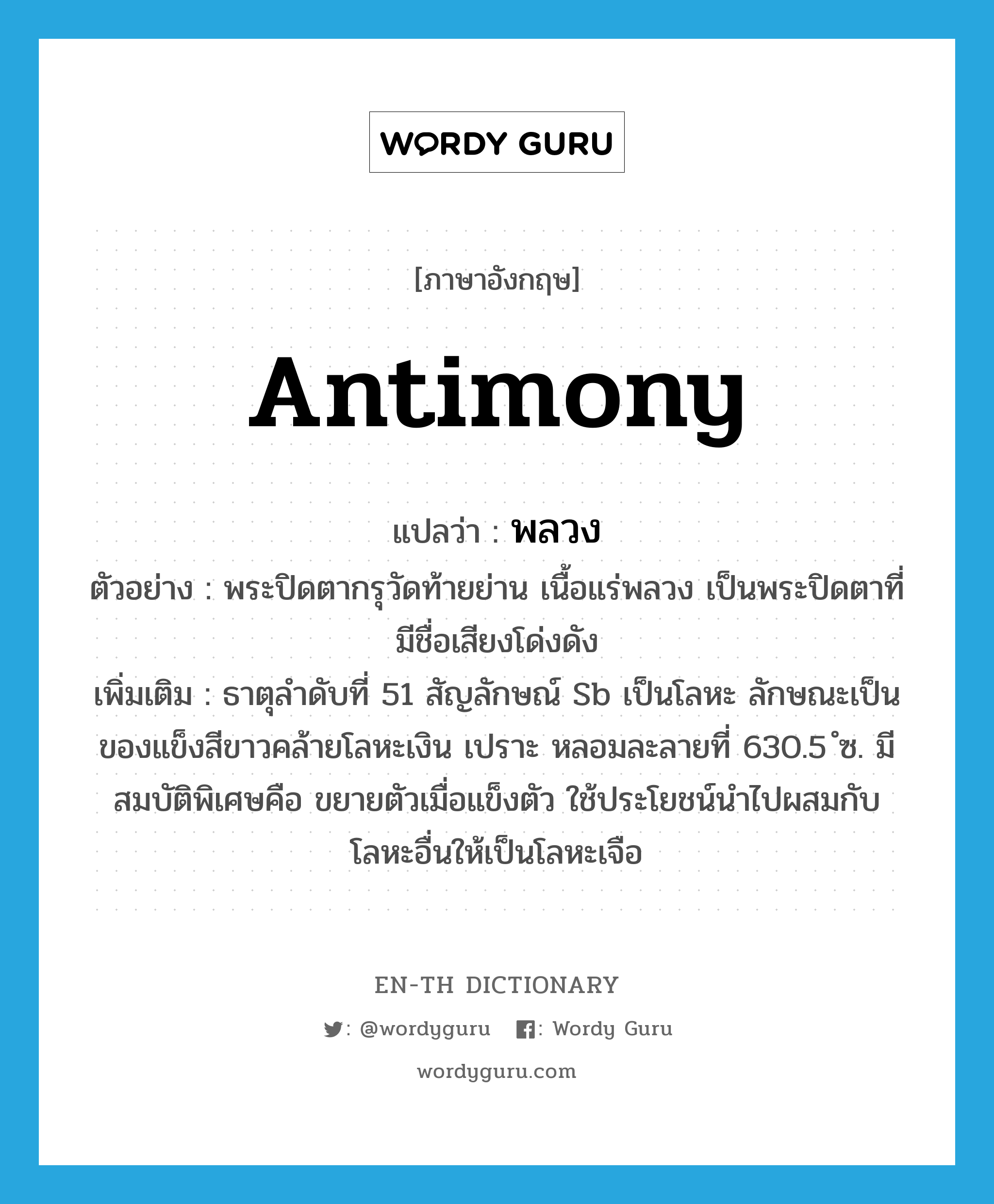 antimony แปลว่า?, คำศัพท์ภาษาอังกฤษ antimony แปลว่า พลวง ประเภท N ตัวอย่าง พระปิดตากรุวัดท้ายย่าน เนื้อแร่พลวง เป็นพระปิดตาที่มีชื่อเสียงโด่งดัง เพิ่มเติม ธาตุลำดับที่ 51 สัญลักษณ์ Sb เป็นโลหะ ลักษณะเป็นของแข็งสีขาวคล้ายโลหะเงิน เปราะ หลอมละลายที่ 630.5 ํซ. มีสมบัติพิเศษคือ ขยายตัวเมื่อแข็งตัว ใช้ประโยชน์นำไปผสมกับโลหะอื่นให้เป็นโลหะเจือ หมวด N