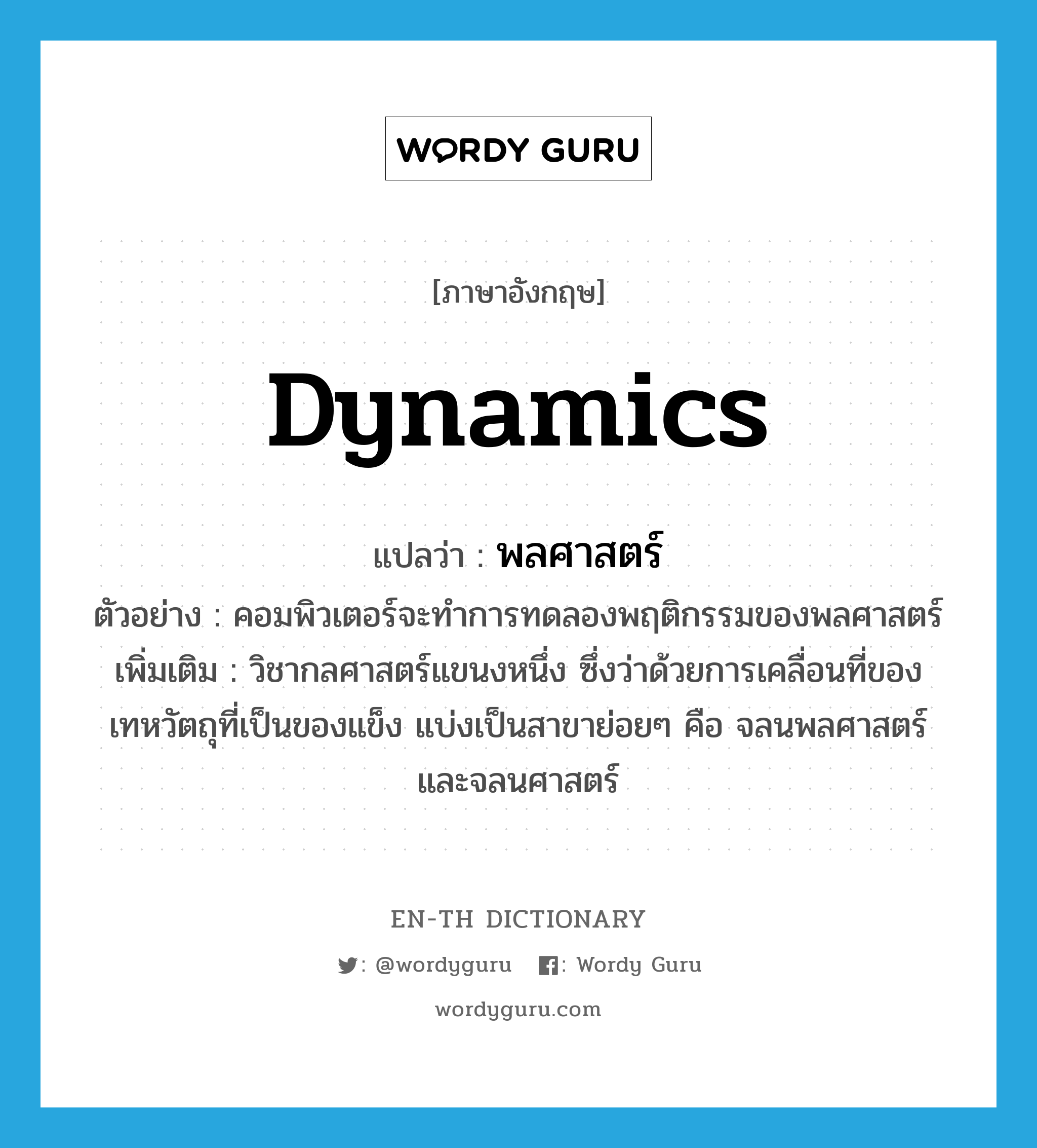 dynamics แปลว่า?, คำศัพท์ภาษาอังกฤษ dynamics แปลว่า พลศาสตร์ ประเภท N ตัวอย่าง คอมพิวเตอร์จะทำการทดลองพฤติกรรมของพลศาสตร์ เพิ่มเติม วิชากลศาสตร์แขนงหนึ่ง ซึ่งว่าด้วยการเคลื่อนที่ของเทหวัตถุที่เป็นของแข็ง แบ่งเป็นสาขาย่อยๆ คือ จลนพลศาสตร์ และจลนศาสตร์ หมวด N