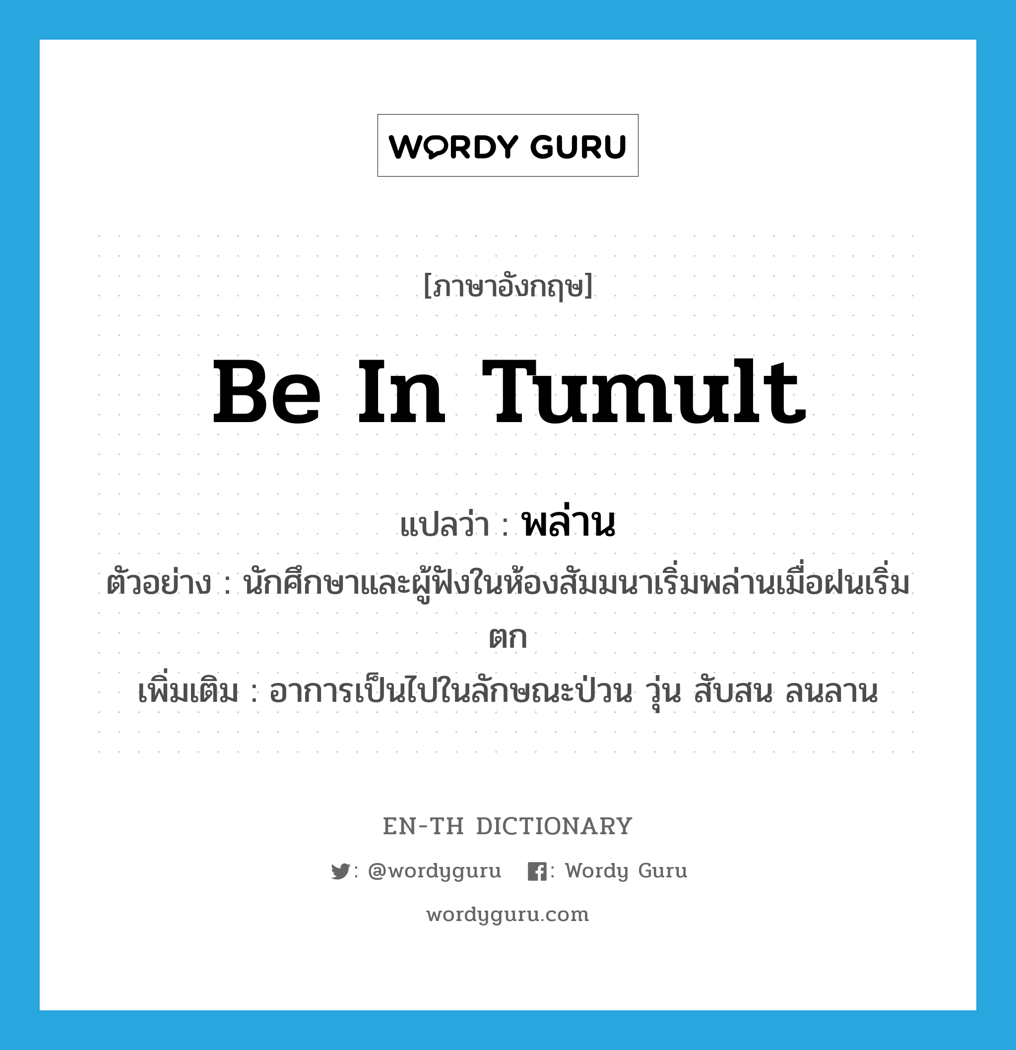 be in tumult แปลว่า?, คำศัพท์ภาษาอังกฤษ be in tumult แปลว่า พล่าน ประเภท V ตัวอย่าง นักศึกษาและผู้ฟังในห้องสัมมนาเริ่มพล่านเมื่อฝนเริ่มตก เพิ่มเติม อาการเป็นไปในลักษณะป่วน วุ่น สับสน ลนลาน หมวด V