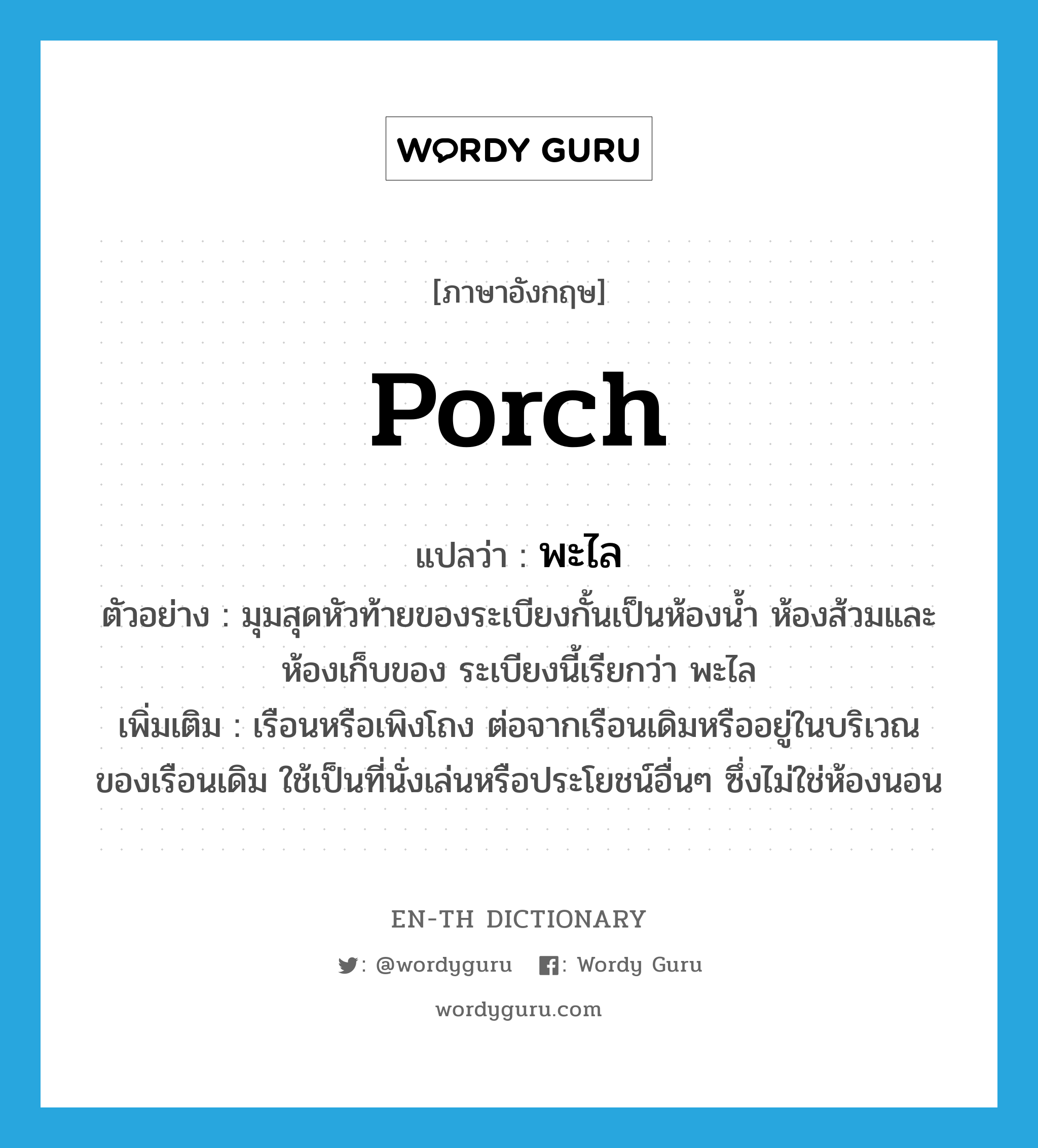 porch แปลว่า?, คำศัพท์ภาษาอังกฤษ porch แปลว่า พะไล ประเภท N ตัวอย่าง มุมสุดหัวท้ายของระเบียงกั้นเป็นห้องน้ำ ห้องส้วมและห้องเก็บของ ระเบียงนี้เรียกว่า พะไล เพิ่มเติม เรือนหรือเพิงโถง ต่อจากเรือนเดิมหรืออยู่ในบริเวณของเรือนเดิม ใช้เป็นที่นั่งเล่นหรือประโยชน์อื่นๆ ซึ่งไม่ใช่ห้องนอน หมวด N