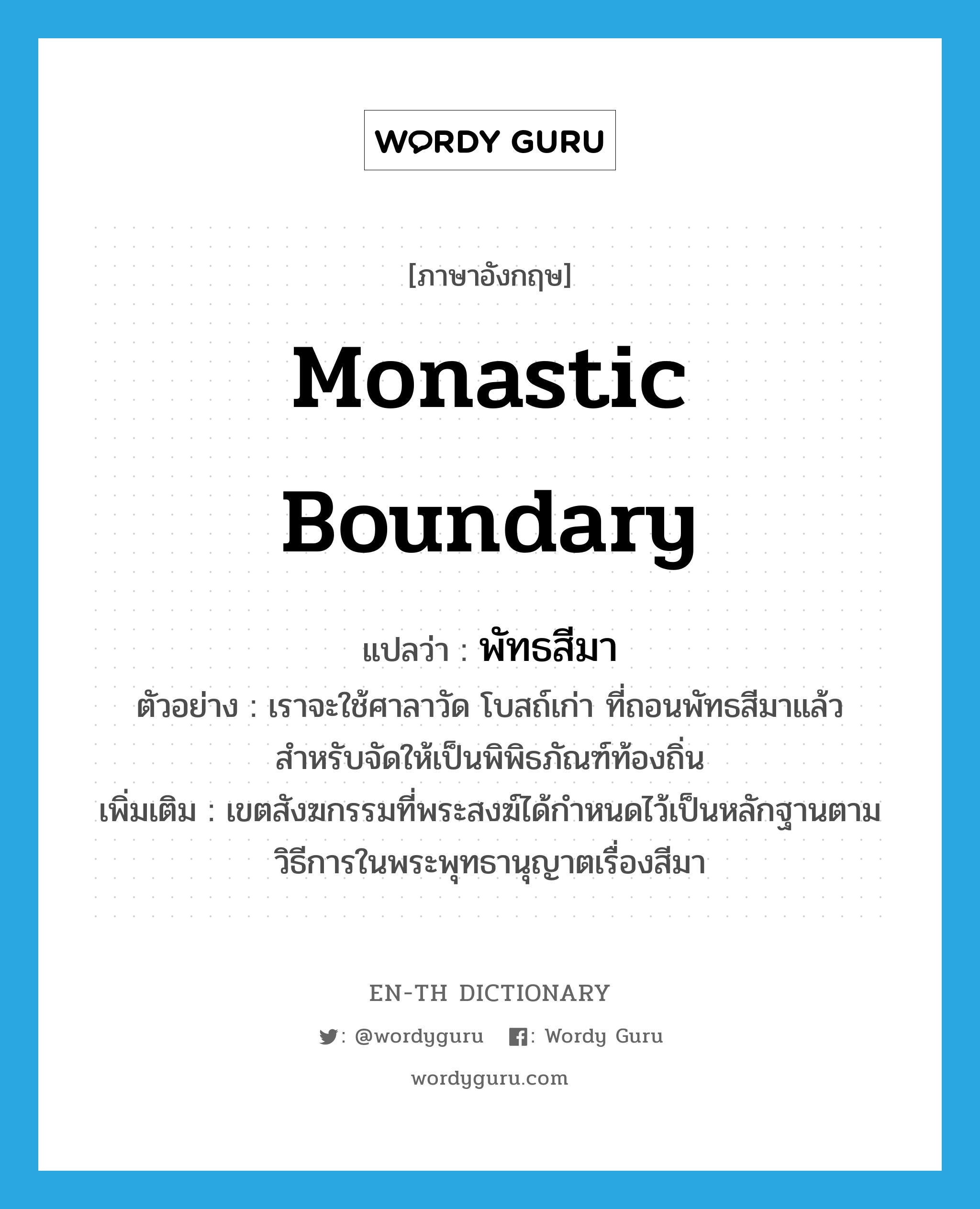 monastic boundary แปลว่า?, คำศัพท์ภาษาอังกฤษ monastic boundary แปลว่า พัทธสีมา ประเภท N ตัวอย่าง เราจะใช้ศาลาวัด โบสถ์เก่า ที่ถอนพัทธสีมาแล้ว สำหรับจัดให้เป็นพิพิธภัณฑ์ท้องถิ่น เพิ่มเติม เขตสังฆกรรมที่พระสงฆ์ได้กำหนดไว้เป็นหลักฐานตามวิธีการในพระพุทธานุญาตเรื่องสีมา หมวด N