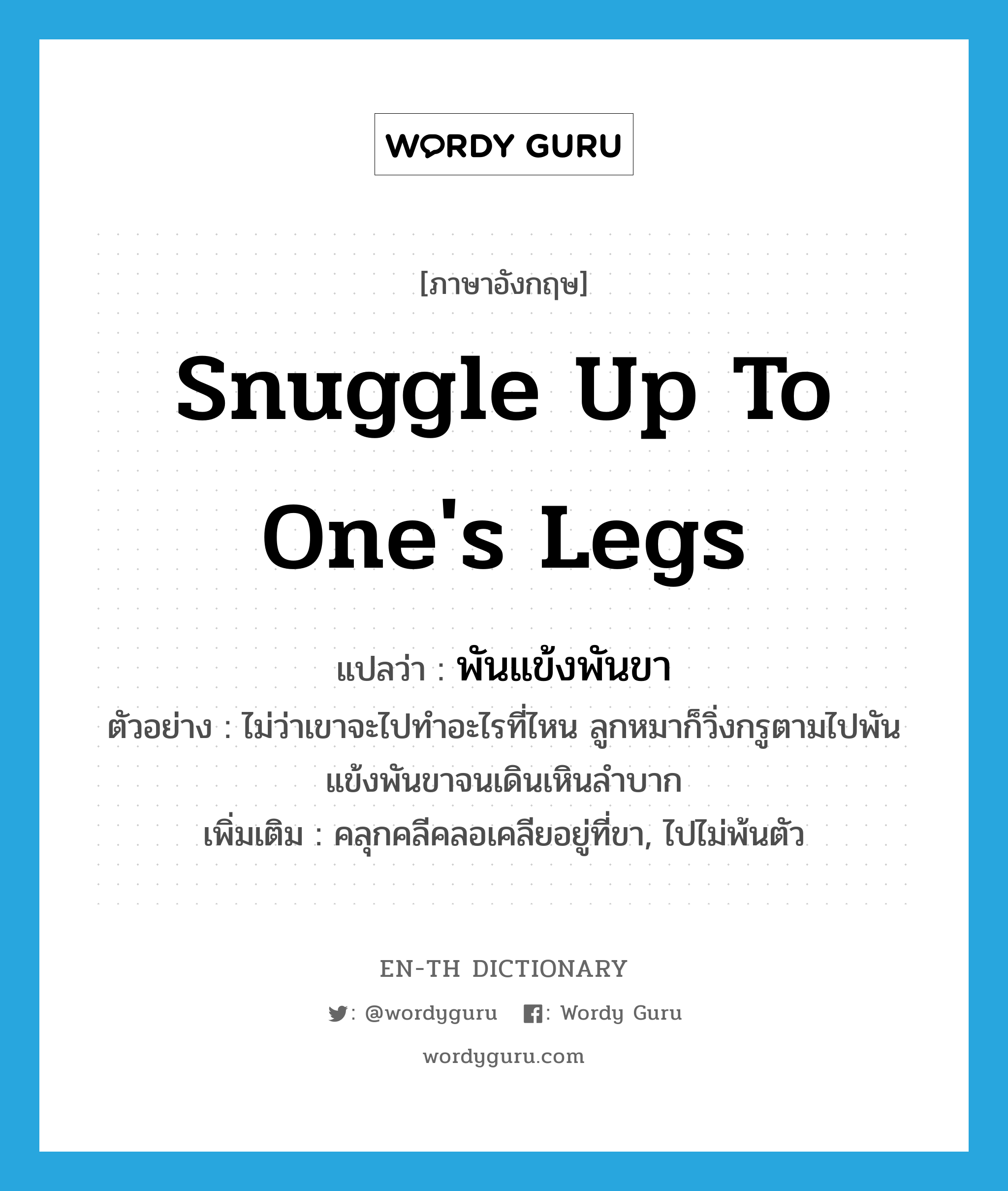 snuggle up to one&#39;s legs แปลว่า?, คำศัพท์ภาษาอังกฤษ snuggle up to one&#39;s legs แปลว่า พันแข้งพันขา ประเภท V ตัวอย่าง ไม่ว่าเขาจะไปทำอะไรที่ไหน ลูกหมาก็วิ่งกรูตามไปพันแข้งพันขาจนเดินเหินลำบาก เพิ่มเติม คลุกคลีคลอเคลียอยู่ที่ขา, ไปไม่พ้นตัว หมวด V