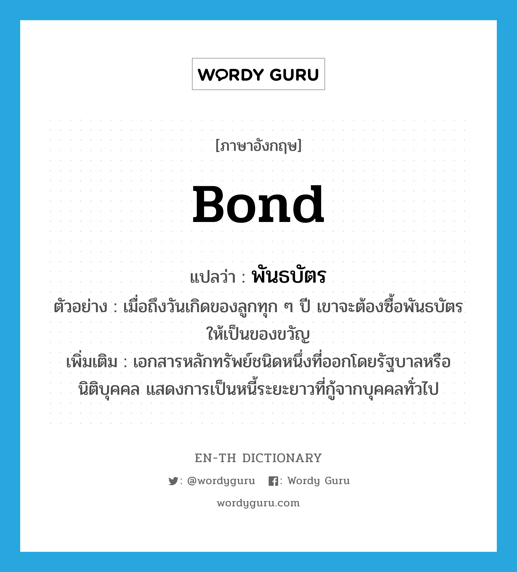 bond แปลว่า?, คำศัพท์ภาษาอังกฤษ bond แปลว่า พันธบัตร ประเภท N ตัวอย่าง เมื่อถึงวันเกิดของลูกทุก ๆ ปี เขาจะต้องซื้อพันธบัตรให้เป็นของขวัญ เพิ่มเติม เอกสารหลักทรัพย์ชนิดหนึ่งที่ออกโดยรัฐบาลหรือนิติบุคคล แสดงการเป็นหนี้ระยะยาวที่กู้จากบุคคลทั่วไป หมวด N