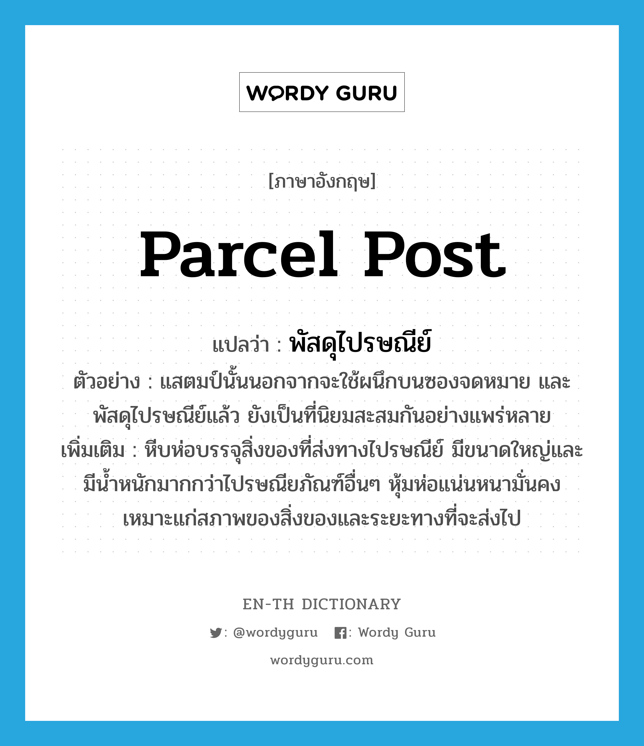 parcel post แปลว่า?, คำศัพท์ภาษาอังกฤษ parcel post แปลว่า พัสดุไปรษณีย์ ประเภท N ตัวอย่าง แสตมป์นั้นนอกจากจะใช้ผนึกบนซองจดหมาย และพัสดุไปรษณีย์แล้ว ยังเป็นที่นิยมสะสมกันอย่างแพร่หลาย เพิ่มเติม หีบห่อบรรจุสิ่งของที่ส่งทางไปรษณีย์ มีขนาดใหญ่และมีน้ำหนักมากกว่าไปรษณียภัณฑ์อื่นๆ หุ้มห่อแน่นหนามั่นคง เหมาะแก่สภาพของสิ่งของและระยะทางที่จะส่งไป หมวด N