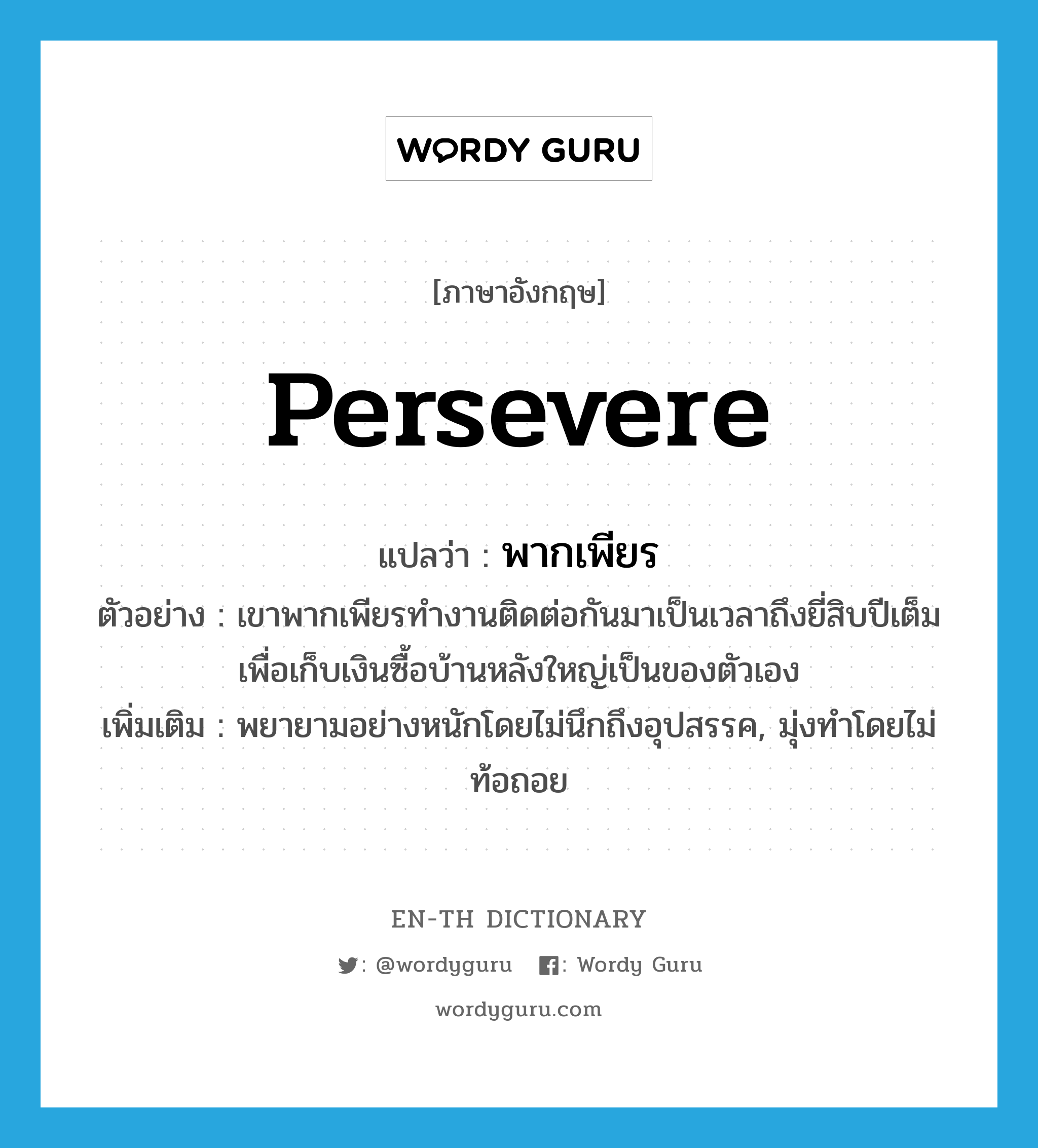 persevere แปลว่า?, คำศัพท์ภาษาอังกฤษ persevere แปลว่า พากเพียร ประเภท V ตัวอย่าง เขาพากเพียรทำงานติดต่อกันมาเป็นเวลาถึงยี่สิบปีเต็ม เพื่อเก็บเงินซื้อบ้านหลังใหญ่เป็นของตัวเอง เพิ่มเติม พยายามอย่างหนักโดยไม่นึกถึงอุปสรรค, มุ่งทำโดยไม่ท้อถอย หมวด V