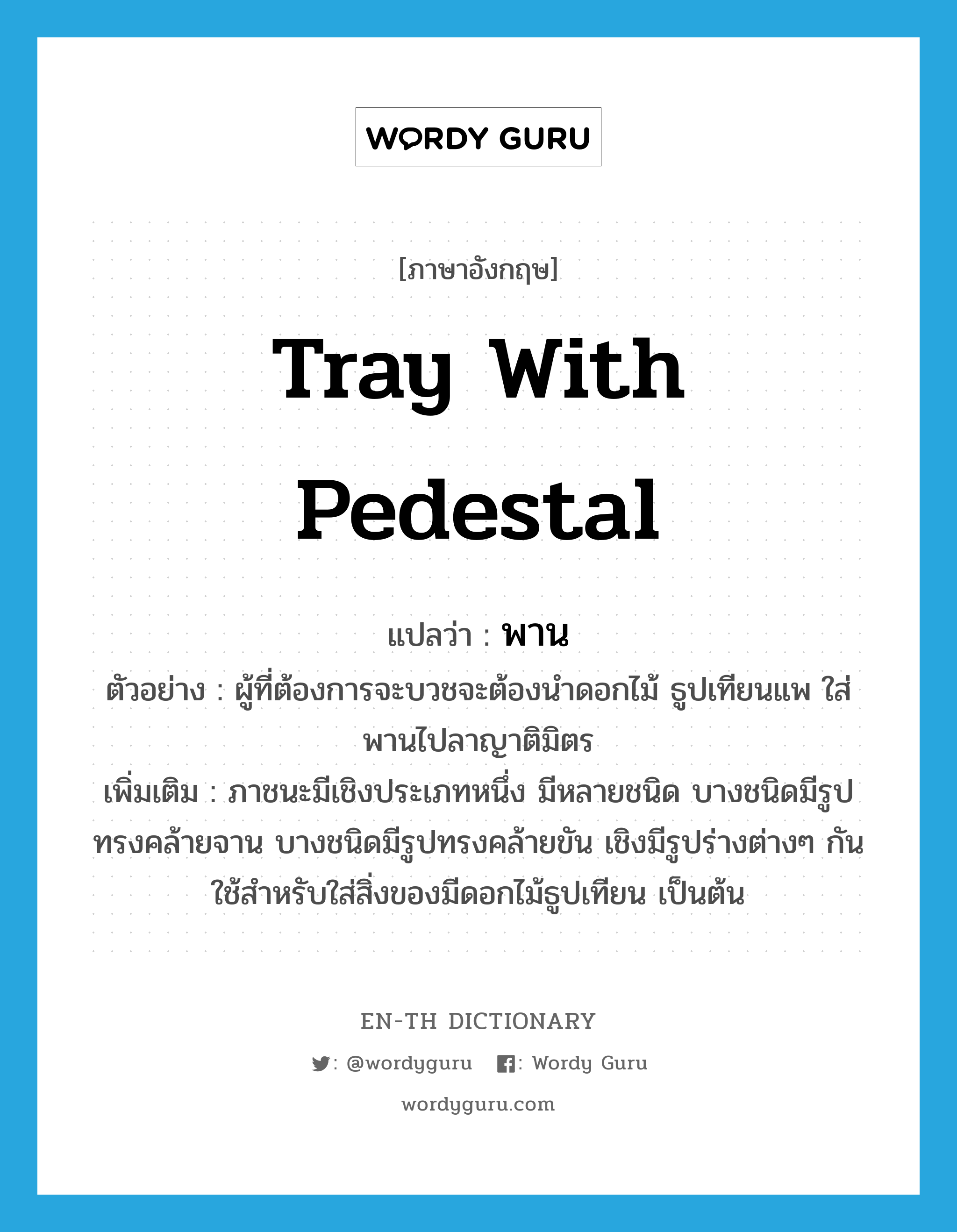 tray with pedestal แปลว่า?, คำศัพท์ภาษาอังกฤษ tray with pedestal แปลว่า พาน ประเภท N ตัวอย่าง ผู้ที่ต้องการจะบวชจะต้องนำดอกไม้ ธูปเทียนแพ ใส่พานไปลาญาติมิตร เพิ่มเติม ภาชนะมีเชิงประเภทหนึ่ง มีหลายชนิด บางชนิดมีรูปทรงคล้ายจาน บางชนิดมีรูปทรงคล้ายขัน เชิงมีรูปร่างต่างๆ กัน ใช้สำหรับใส่สิ่งของมีดอกไม้ธูปเทียน เป็นต้น หมวด N