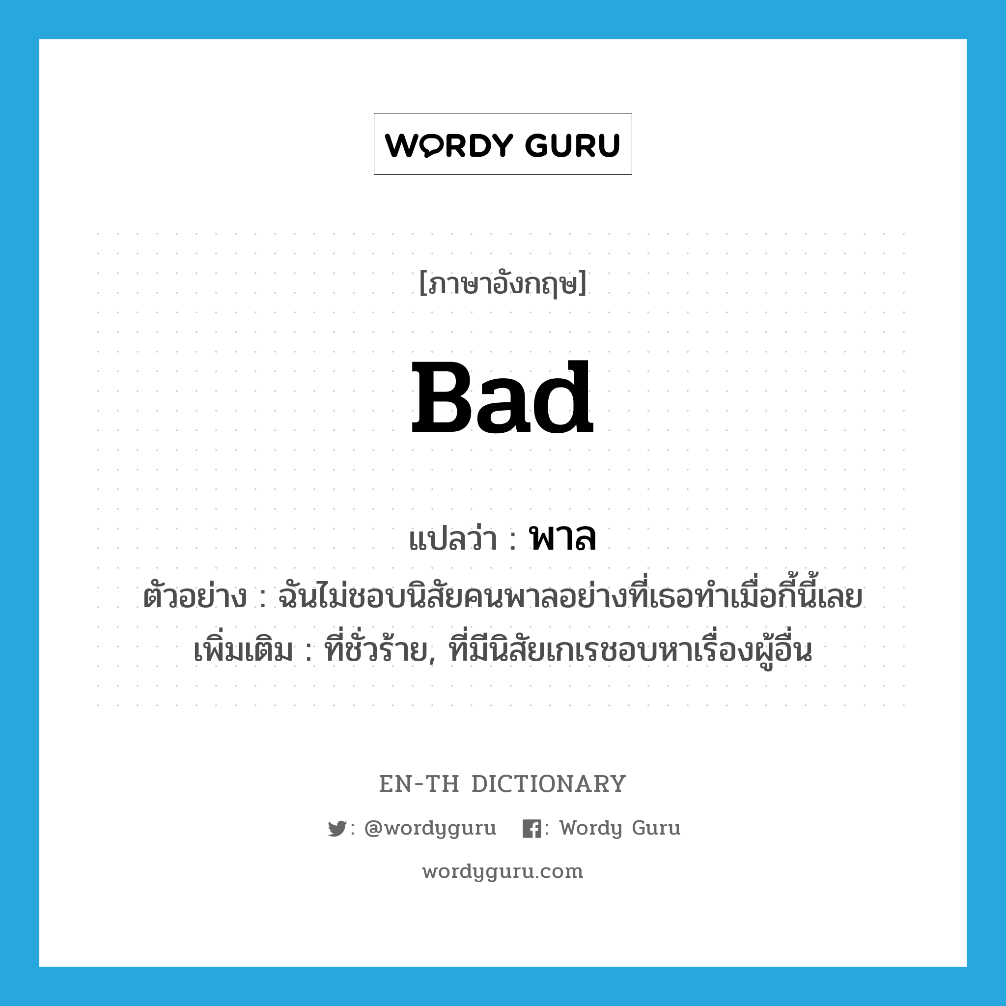 bad แปลว่า?, คำศัพท์ภาษาอังกฤษ bad แปลว่า พาล ประเภท ADJ ตัวอย่าง ฉันไม่ชอบนิสัยคนพาลอย่างที่เธอทำเมื่อกี้นี้เลย เพิ่มเติม ที่ชั่วร้าย, ที่มีนิสัยเกเรชอบหาเรื่องผู้อื่น หมวด ADJ