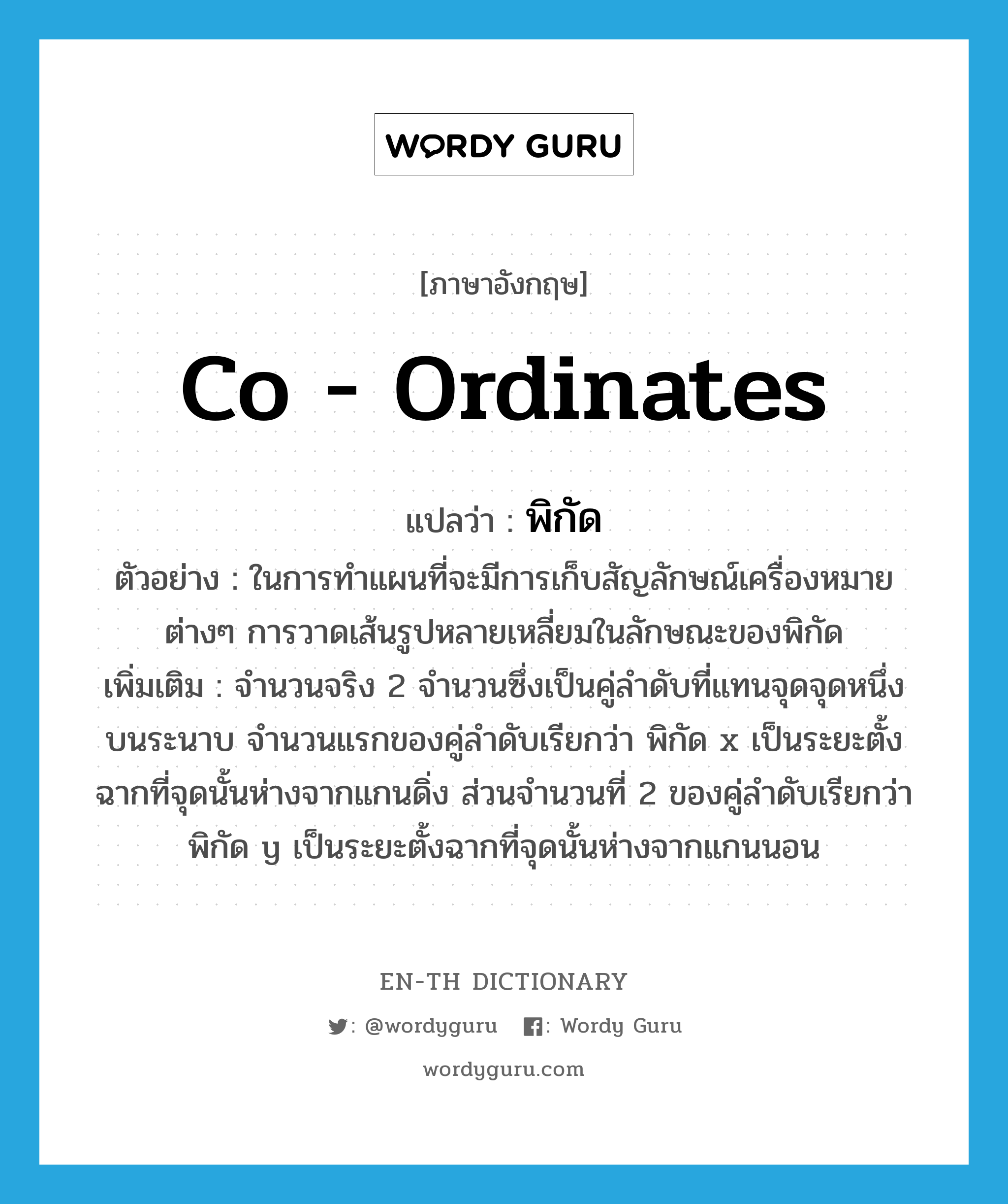 co - ordinates แปลว่า?, คำศัพท์ภาษาอังกฤษ co - ordinates แปลว่า พิกัด ประเภท N ตัวอย่าง ในการทำแผนที่จะมีการเก็บสัญลักษณ์เครื่องหมายต่างๆ การวาดเส้นรูปหลายเหลี่ยมในลักษณะของพิกัด เพิ่มเติม จำนวนจริง 2 จำนวนซึ่งเป็นคู่ลำดับที่แทนจุดจุดหนึ่งบนระนาบ จำนวนแรกของคู่ลำดับเรียกว่า พิกัด x เป็นระยะตั้งฉากที่จุดนั้นห่างจากแกนดิ่ง ส่วนจำนวนที่ 2 ของคู่ลำดับเรียกว่า พิกัด y เป็นระยะตั้งฉากที่จุดนั้นห่างจากแกนนอน หมวด N