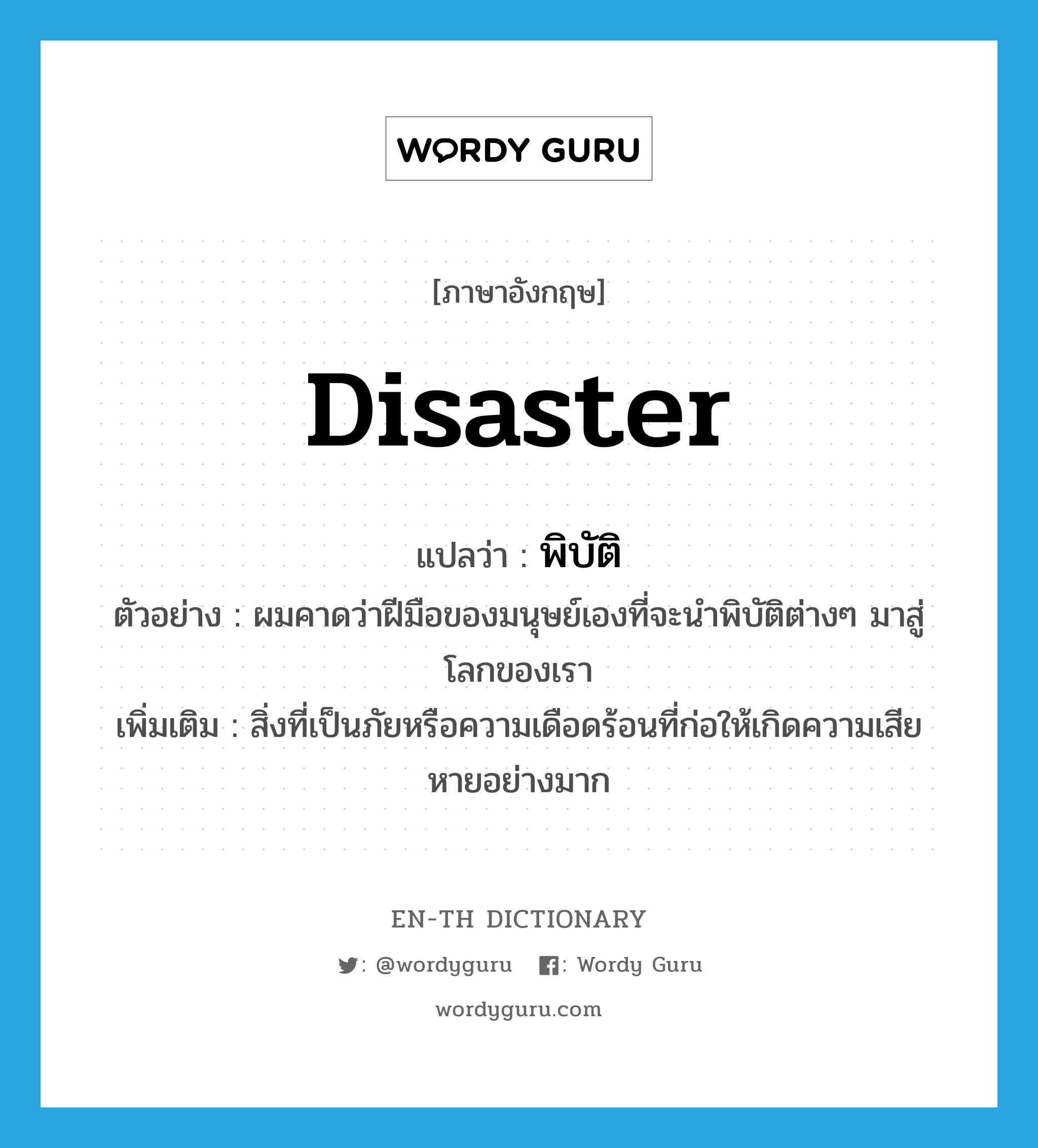 disaster แปลว่า?, คำศัพท์ภาษาอังกฤษ disaster แปลว่า พิบัติ ประเภท N ตัวอย่าง ผมคาดว่าฝีมือของมนุษย์เองที่จะนำพิบัติต่างๆ มาสู่โลกของเรา เพิ่มเติม สิ่งที่เป็นภัยหรือความเดือดร้อนที่ก่อให้เกิดความเสียหายอย่างมาก หมวด N