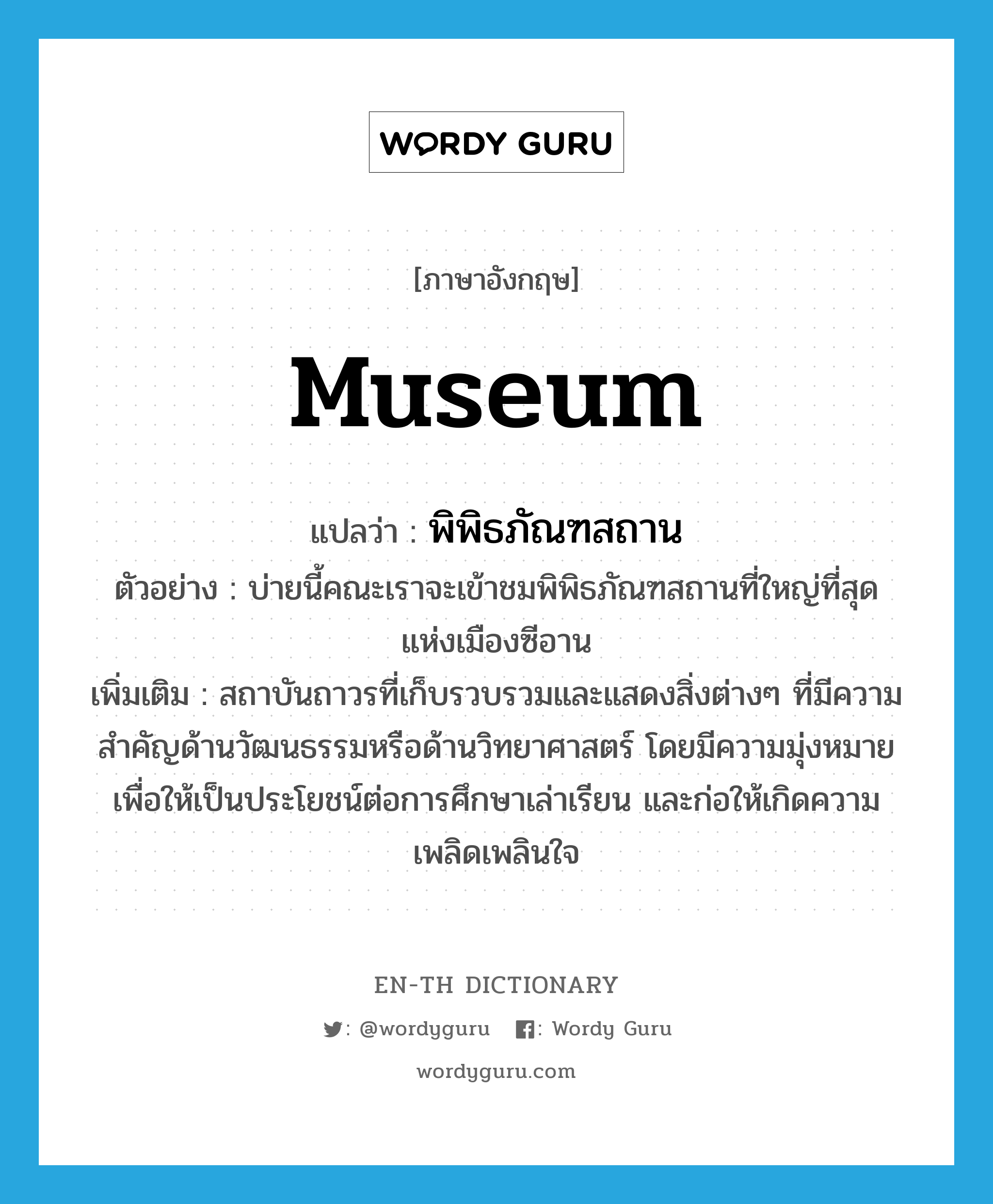 museum แปลว่า?, คำศัพท์ภาษาอังกฤษ museum แปลว่า พิพิธภัณฑสถาน ประเภท N ตัวอย่าง บ่ายนี้คณะเราจะเข้าชมพิพิธภัณฑสถานที่ใหญ่ที่สุดแห่งเมืองซีอาน เพิ่มเติม สถาบันถาวรที่เก็บรวบรวมและแสดงสิ่งต่างๆ ที่มีความสำคัญด้านวัฒนธรรมหรือด้านวิทยาศาสตร์ โดยมีความมุ่งหมายเพื่อให้เป็นประโยชน์ต่อการศึกษาเล่าเรียน และก่อให้เกิดความเพลิดเพลินใจ หมวด N