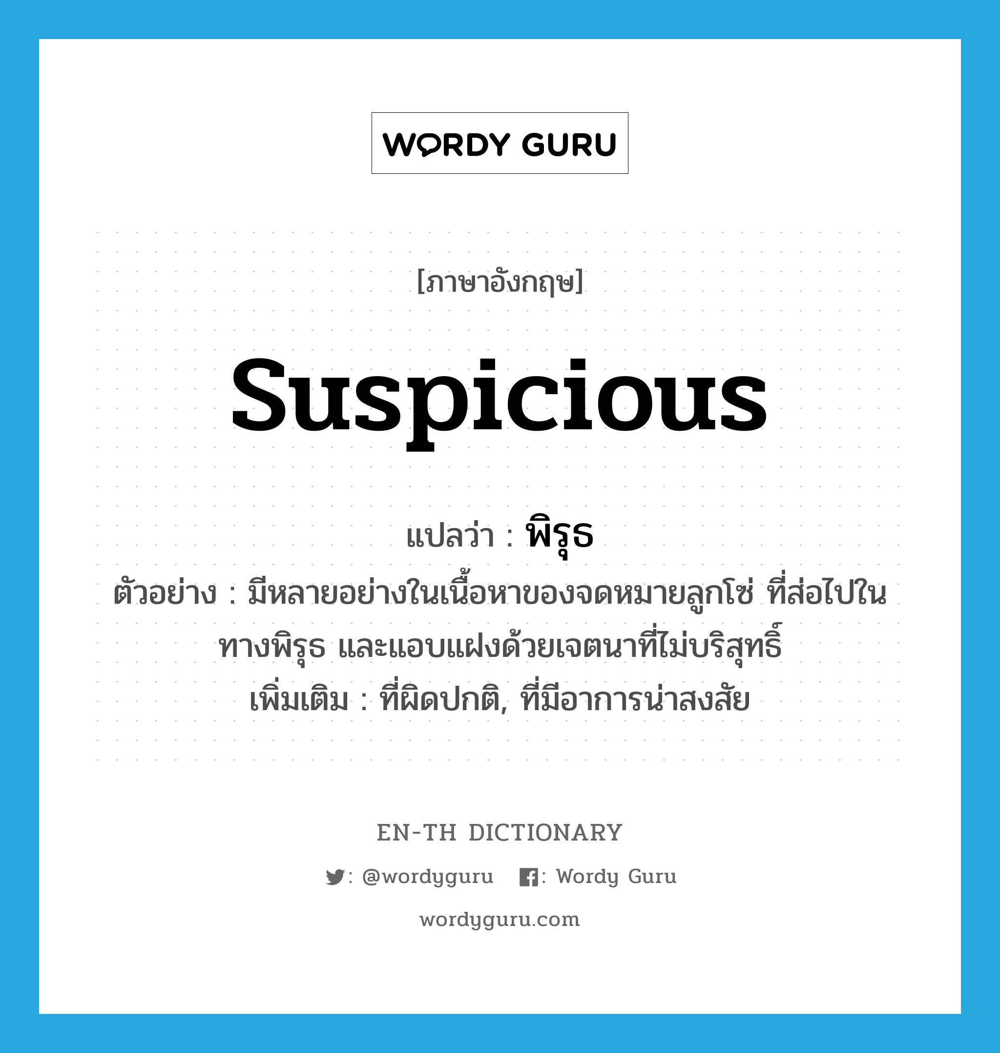 suspicious แปลว่า?, คำศัพท์ภาษาอังกฤษ suspicious แปลว่า พิรุธ ประเภท ADJ ตัวอย่าง มีหลายอย่างในเนื้อหาของจดหมายลูกโซ่ ที่ส่อไปในทางพิรุธ และแอบแฝงด้วยเจตนาที่ไม่บริสุทธิ์ เพิ่มเติม ที่ผิดปกติ, ที่มีอาการน่าสงสัย หมวด ADJ