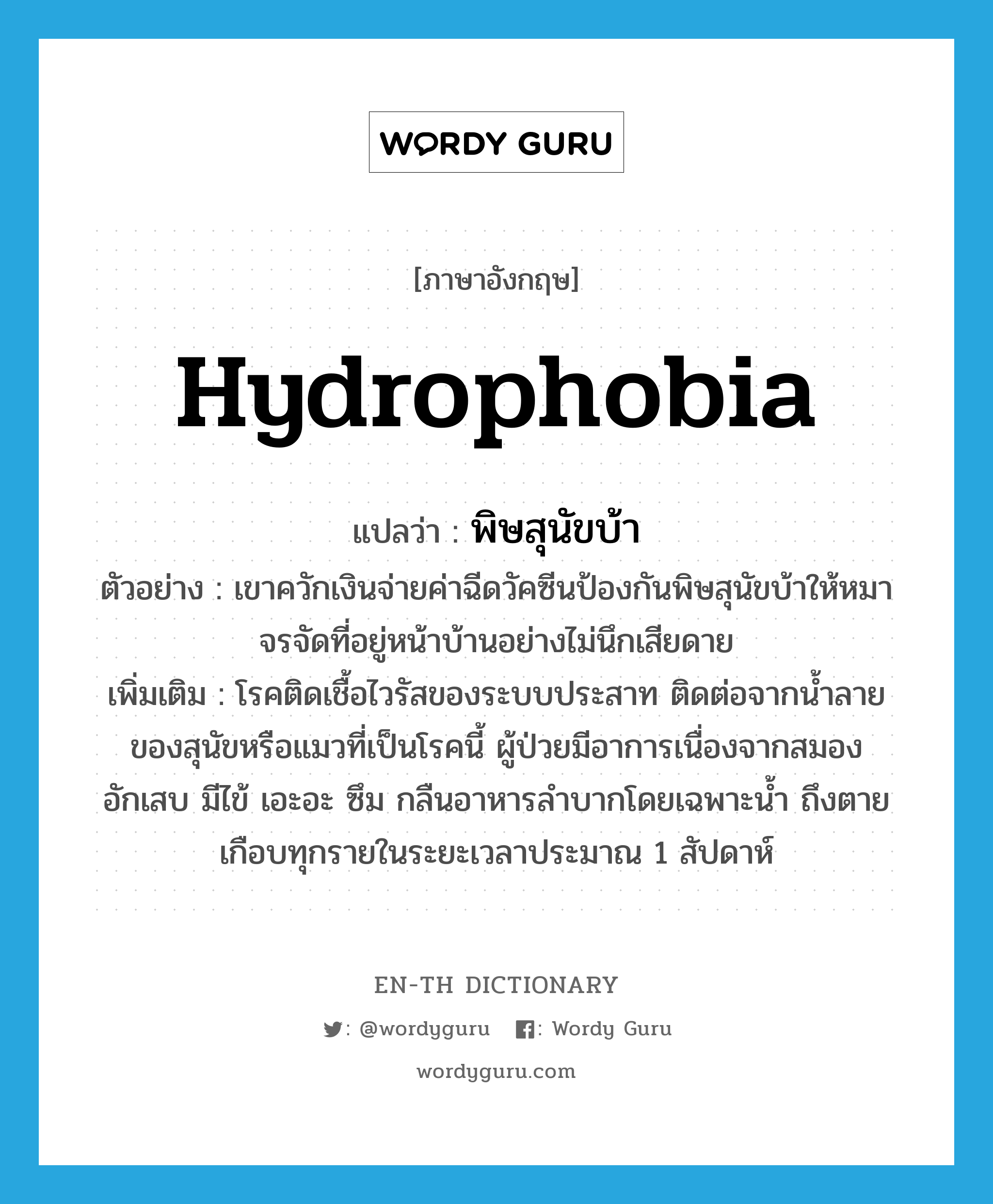 hydrophobia แปลว่า?, คำศัพท์ภาษาอังกฤษ hydrophobia แปลว่า พิษสุนัขบ้า ประเภท N ตัวอย่าง เขาควักเงินจ่ายค่าฉีดวัคซีนป้องกันพิษสุนัขบ้าให้หมาจรจัดที่อยู่หน้าบ้านอย่างไม่นึกเสียดาย เพิ่มเติม โรคติดเชื้อไวรัสของระบบประสาท ติดต่อจากน้ำลายของสุนัขหรือแมวที่เป็นโรคนี้ ผู้ป่วยมีอาการเนื่องจากสมองอักเสบ มีไข้ เอะอะ ซึม กลืนอาหารลำบากโดยเฉพาะน้ำ ถึงตายเกือบทุกรายในระยะเวลาประมาณ 1 สัปดาห์ หมวด N