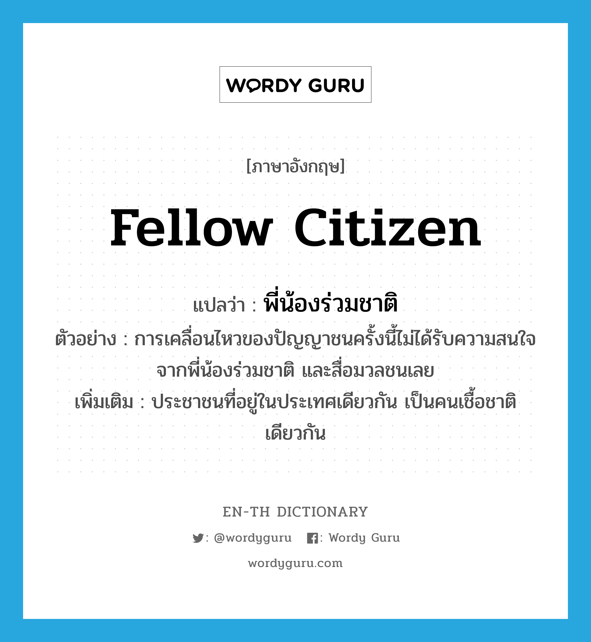 fellow citizen แปลว่า?, คำศัพท์ภาษาอังกฤษ fellow citizen แปลว่า พี่น้องร่วมชาติ ประเภท N ตัวอย่าง การเคลื่อนไหวของปัญญาชนครั้งนี้ไม่ได้รับความสนใจจากพี่น้องร่วมชาติ และสื่อมวลชนเลย เพิ่มเติม ประชาชนที่อยู่ในประเทศเดียวกัน เป็นคนเชื้อชาติเดียวกัน หมวด N