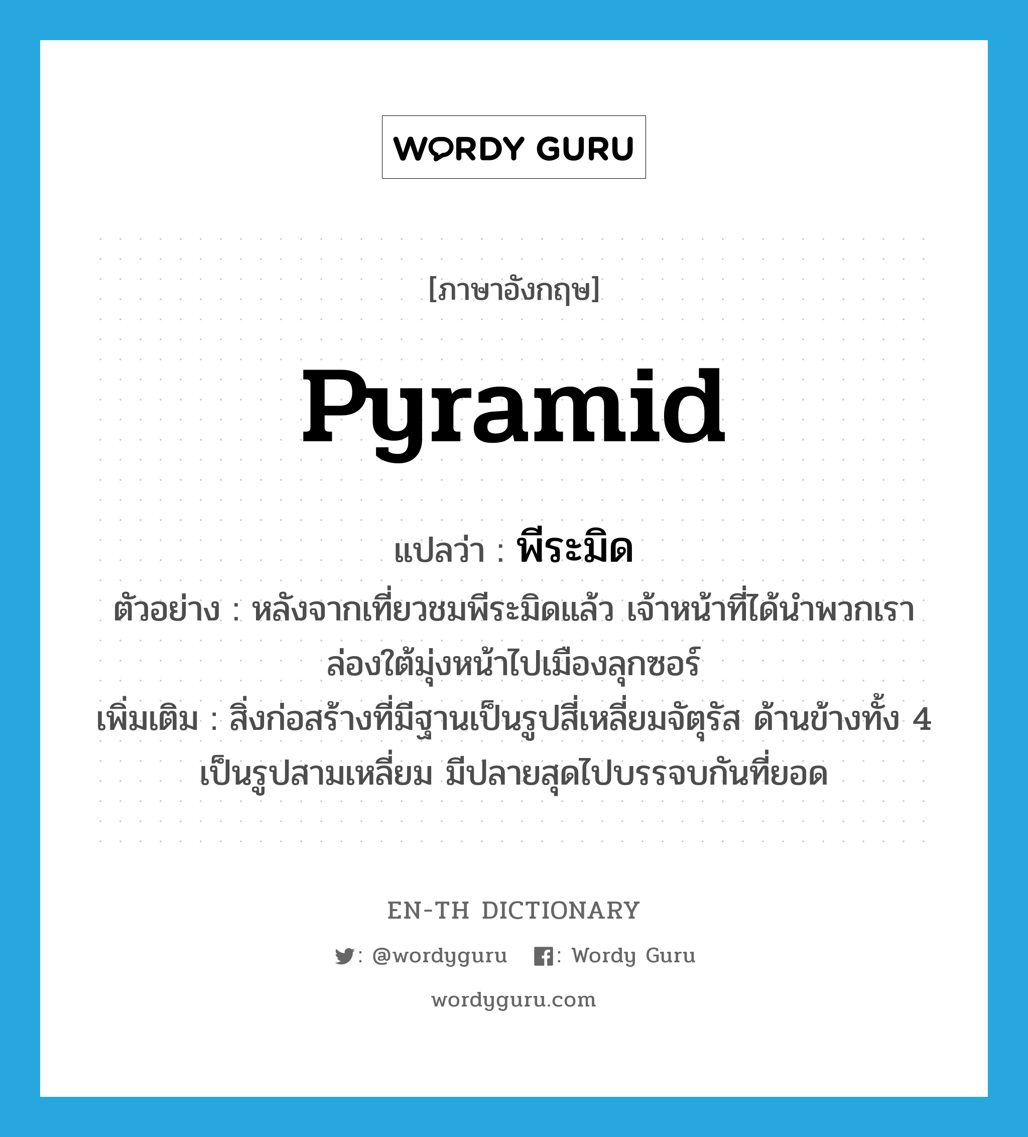 pyramid แปลว่า?, คำศัพท์ภาษาอังกฤษ pyramid แปลว่า พีระมิด ประเภท N ตัวอย่าง หลังจากเที่ยวชมพีระมิดแล้ว เจ้าหน้าที่ได้นำพวกเราล่องใต้มุ่งหน้าไปเมืองลุกซอร์ เพิ่มเติม สิ่งก่อสร้างที่มีฐานเป็นรูปสี่เหลี่ยมจัตุรัส ด้านข้างทั้ง 4 เป็นรูปสามเหลี่ยม มีปลายสุดไปบรรจบกันที่ยอด หมวด N