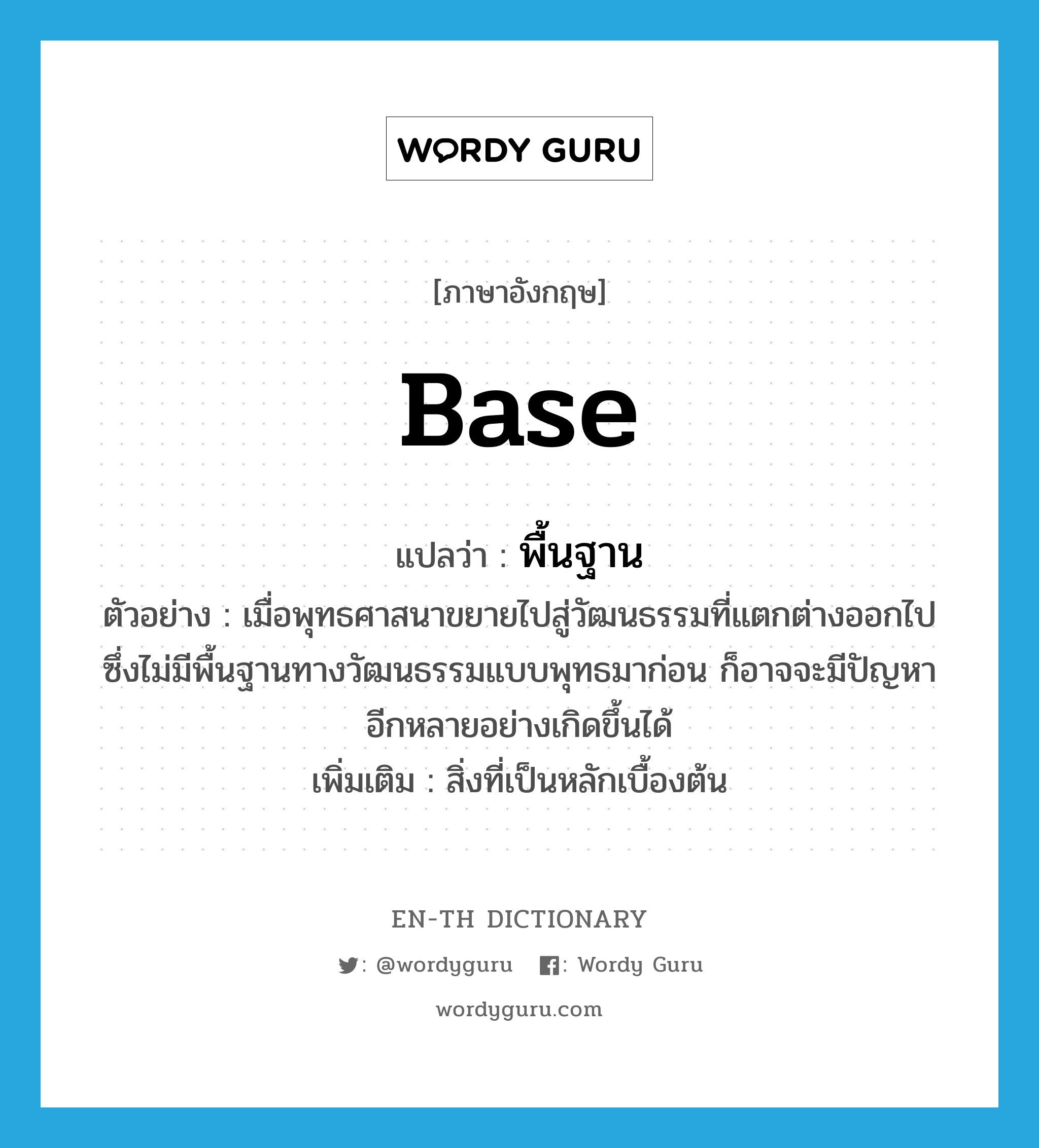 base แปลว่า?, คำศัพท์ภาษาอังกฤษ base แปลว่า พื้นฐาน ประเภท N ตัวอย่าง เมื่อพุทธศาสนาขยายไปสู่วัฒนธรรมที่แตกต่างออกไป ซึ่งไม่มีพื้นฐานทางวัฒนธรรมแบบพุทธมาก่อน ก็อาจจะมีปัญหาอีกหลายอย่างเกิดขึ้นได้ เพิ่มเติม สิ่งที่เป็นหลักเบื้องต้น หมวด N