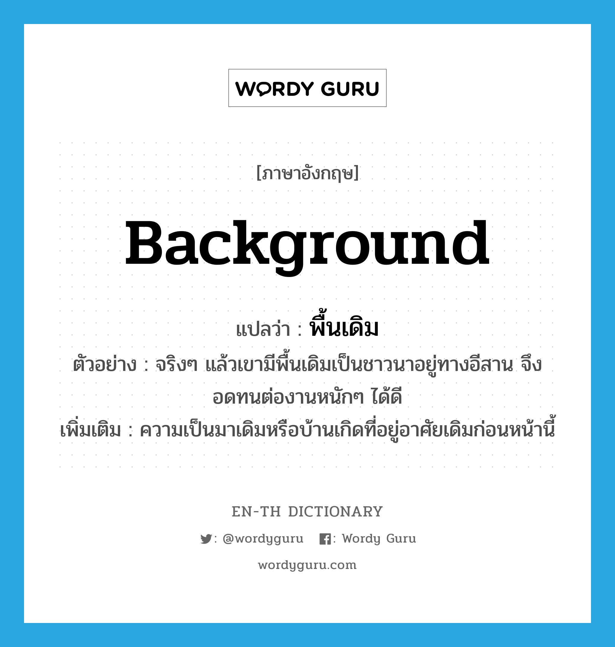 background แปลว่า?, คำศัพท์ภาษาอังกฤษ background แปลว่า พื้นเดิม ประเภท N ตัวอย่าง จริงๆ แล้วเขามีพื้นเดิมเป็นชาวนาอยู่ทางอีสาน จึงอดทนต่องานหนักๆ ได้ดี เพิ่มเติม ความเป็นมาเดิมหรือบ้านเกิดที่อยู่อาศัยเดิมก่อนหน้านี้ หมวด N