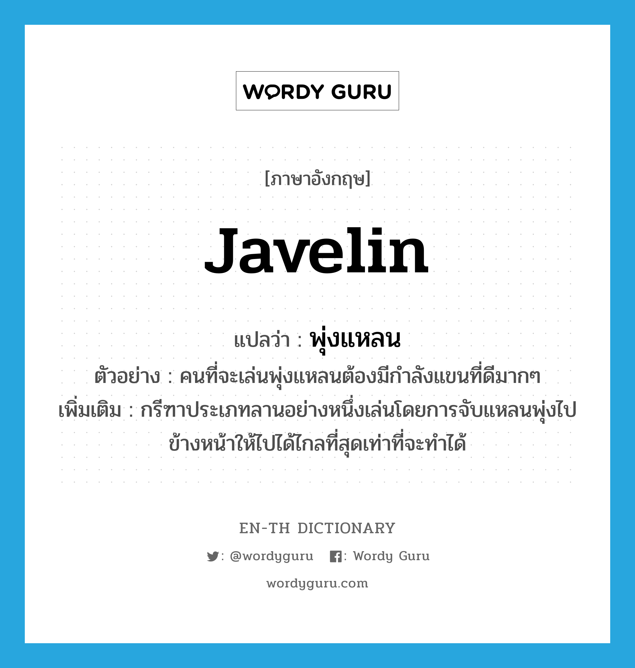 javelin แปลว่า?, คำศัพท์ภาษาอังกฤษ javelin แปลว่า พุ่งแหลน ประเภท N ตัวอย่าง คนที่จะเล่นพุ่งแหลนต้องมีกำลังแขนที่ดีมากๆ เพิ่มเติม กรีฑาประเภทลานอย่างหนึ่งเล่นโดยการจับแหลนพุ่งไปข้างหน้าให้ไปได้ไกลที่สุดเท่าที่จะทำได้ หมวด N