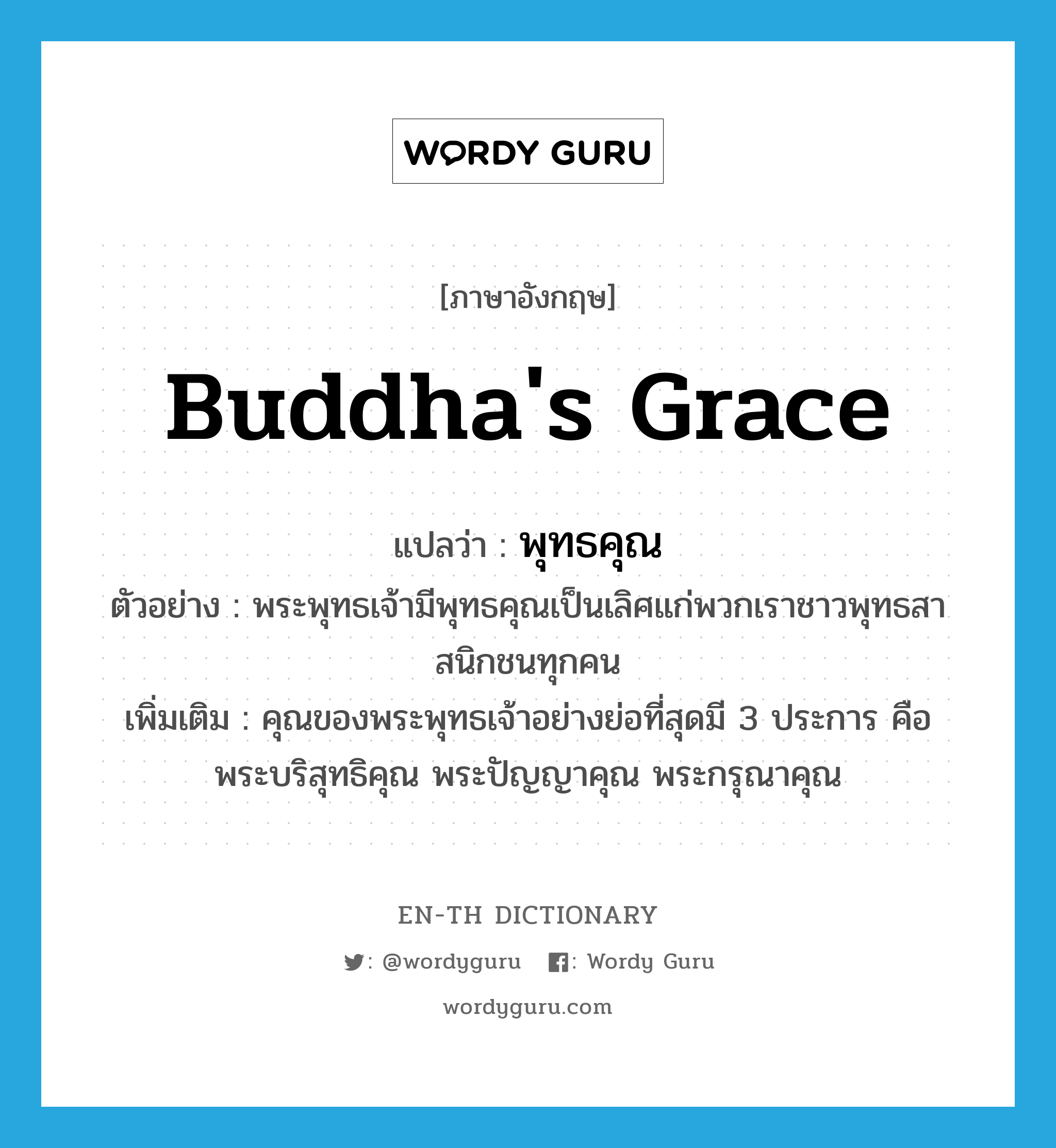 Buddha&#39;s grace แปลว่า?, คำศัพท์ภาษาอังกฤษ Buddha&#39;s grace แปลว่า พุทธคุณ ประเภท N ตัวอย่าง พระพุทธเจ้ามีพุทธคุณเป็นเลิศแก่พวกเราชาวพุทธสาสนิกชนทุกคน เพิ่มเติม คุณของพระพุทธเจ้าอย่างย่อที่สุดมี 3 ประการ คือ พระบริสุทธิคุณ พระปัญญาคุณ พระกรุณาคุณ หมวด N