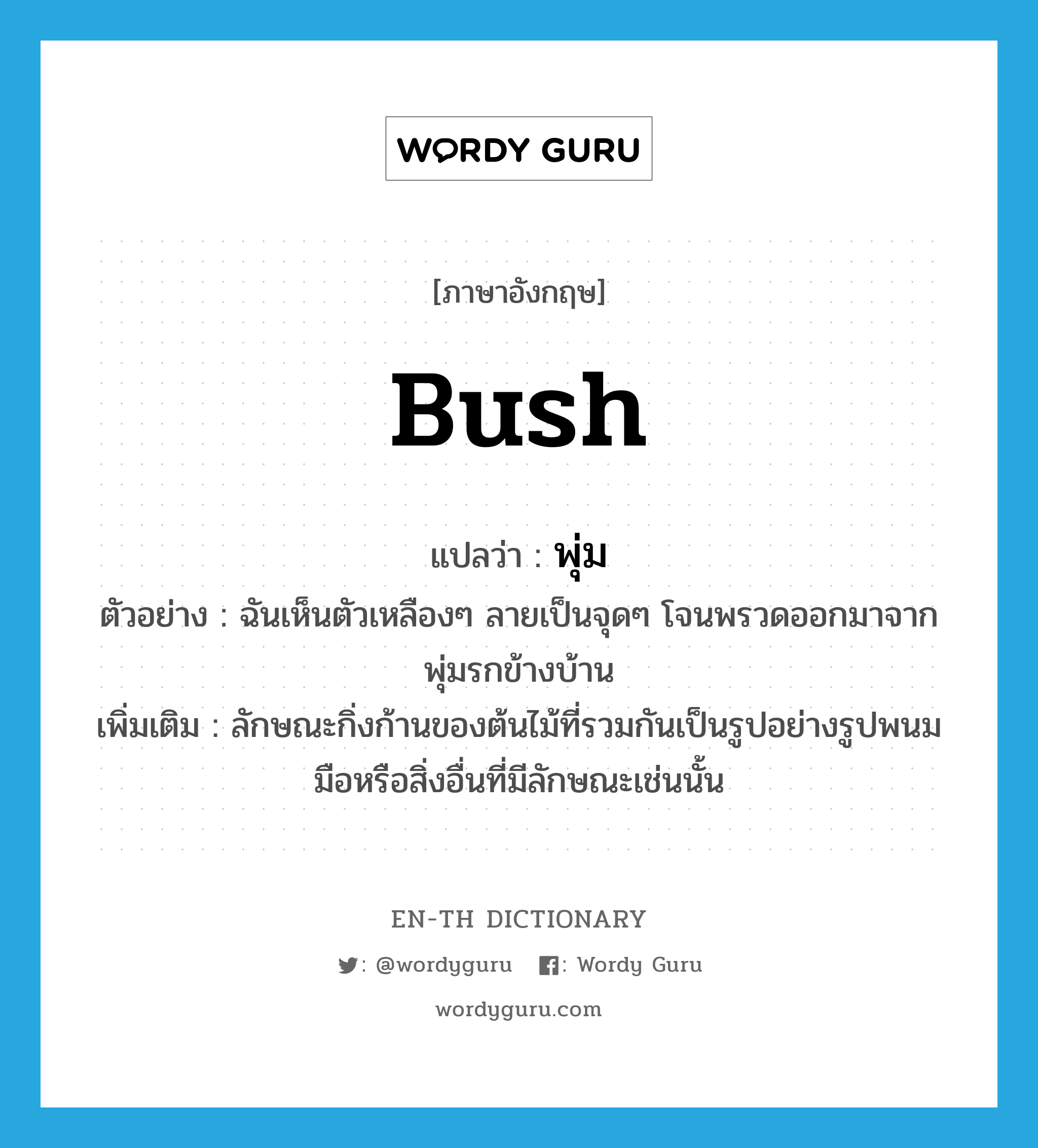 bush แปลว่า?, คำศัพท์ภาษาอังกฤษ bush แปลว่า พุ่ม ประเภท N ตัวอย่าง ฉันเห็นตัวเหลืองๆ ลายเป็นจุดๆ โจนพรวดออกมาจากพุ่มรกข้างบ้าน เพิ่มเติม ลักษณะกิ่งก้านของต้นไม้ที่รวมกันเป็นรูปอย่างรูปพนมมือหรือสิ่งอื่นที่มีลักษณะเช่นนั้น หมวด N